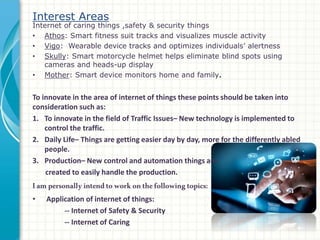 Interest Areas
Internet of caring things ,safety & security things
• Athos: Smart fitness suit tracks and visualizes muscle activity
• Vigo: Wearable device tracks and optimizes individuals’ alertness
• Skully: Smart motorcycle helmet helps eliminate blind spots using
cameras and heads-up display
• Mother: Smart device monitors home and family.
To innovate in the area of internet of things these points should be taken into
consideration such as:
1. To innovate in the field of Traffic Issues– New technology is implemented to
control the traffic.
2. Daily Life– Things are getting easier day by day, more for the differently abled
people.
3. Production– New control and automation things are
created to easily handle the production.
Iampersonallyintendtoworkonthefollowingtopics:
• Application of internet of things:
-- Internet of Safety & Security
-- Internet of Caring
 