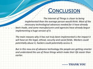 CONCLUSION
The Internet of Things is closer to being
implemented than the average person would think. Most of the
necessary technological advances needed for it have already
been made, and some manufacturers and agencies have already begun
implementing a huge version of it.
The main reasons why it has not truly been implemented is the impact it
will have on the legal, ethical, security and social fields. Workers could
potentially abuse it, hackers could potentially access it.
But in this new era of advance technology the people are getting smarter
and understand the use of these things which make their life easier than
earlier.
------ THANK YOU
 