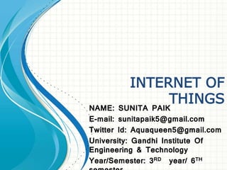 INTERNET OF
THINGS
NAME: SUNITA PAIK
E-mail: sunitapaik5@gmail.com
Twitter Id: Aquaqueen5@gmail.com
University: Gandhi Institute Of
Engineering & Technology
Year/Semester: 3RD year/ 6TH
 