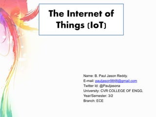 The Internet of
Things (IoT)
Name: B. Paul Jason Reddy.
E-mail: pauljason9848@gmail.com
Twitter Id: @Pauljasona
University: CVR COLLEGE OF ENGG.
Year/Semester: 3/2
Branch: ECE
 
