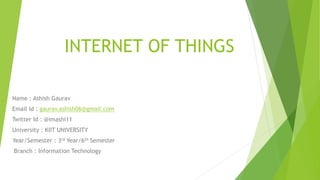 INTERNET OF THINGS
Name : Ashish Gaurav
Email Id : gaurav.ashish06@gmail.com
Twitter Id : @imashi11
University : KIIT UNIVERSITY
Year/Semester : 3rd Year/6th Semester
Branch : Information Technology
 