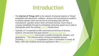 Introduction
 The Internet of Things (IoT) is the network of physical objects or "things"
embedded with electronics, software, sensors and connectivity to enable it
to achieve greater value and service by exchanging data with the
manufacturer, operator and/or other connected devices. Each thing is
uniquely identifiable through its embedded computing system but is able to
interoperate within the existing Internet infrastructure.
 Typically, IoT is expected to offer advanced connectivity of devices,
systems, and services that goes beyond machine-to-machine
communications (M2M) and covers a variety of protocols, domains, and
applications.[1] The interconnection of these embedded devices
(including smart objects), is expected to usher in automation in nearly all
fields, while also enabling advanced applications like a Smart Grid.[2]
 