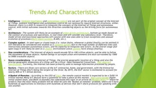 Trends And Characteristics
 Intelligence : Ambient intelligence and autonomous control are not part of the original concept of the Internet
of Things. Ambient intelligence and autonomous control do not necessarily require Internet structures, either.
However, there is a shift in research to integrate the concepts of the Internet of Things and autonomous
control, with initial outcomes towards this direction considering objects as the driving force for autonomous
IoT.
 Architecture : The system will likely be an example of event-driven architecture, bottom-up made (based on
the context of processes and operations, in real-time) and will consider any subsidiary level. Therefore,
model driven and functional approaches will coexist with new ones able to treat exceptions and unusual
evolution of processes (Multi-agent systems, B-ADS, etc.).
 Complex system : In semi-open or closed loops (i.e. value chains, whenever a global finality can be settled) it
will therefore be considered and studied as a Complex system due to the huge number of different links and
interactions between autonomous actors, and its capacity to integrate new actors. At the overall stage (full
open loop) it will likely be seen as a chaotic environment (since systems have always finality).
 Size considerations : The Internet of objects would encode 50 to 100 trillion objects, and be able to follow
the movement of those objects. Human beings in surveyed urban environments are each surrounded by 1000
to 5000 trackable objects.
 Space considerations : In an Internet of Things, the precise geographic location of a thing—and also the
precise geographic dimensions of a thing—will be critical. Open Geospatial Consortium, "OGC Abstract
Specification" Currently, the Internet has been primarily used to manage information processed by people.
 Sectors : There are three core sectors of the IoT: enterprise, home, and government, with the Enterprise
Internet of Things (EIoT) being the largest of the three. By 2019, the EIoT sector is estimated to account for
nearly 40% or 9.1 billion devices.
 A Basket of Remotes : According to the CEO of Cisco, the remote control market is expected to be a $USD 19
trillion market.Many IoT devices have a potential to take a piece of this market. Jean-Louis Gassée (Apple
initial alumni team, and BeOS co-founder) has addressed this topic in an article on Monday Note,[75] where he
predicts that the most likely problem will be what he calls the "Basket of remotes" problem, where we'll have
hundreds of applications to interface with hundreds of devices that don't share protocols for speaking with
one another.
 