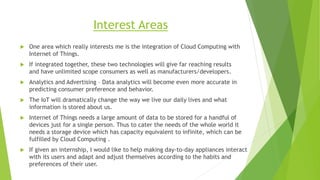 Interest Areas
 One area which really interests me is the integration of Cloud Computing with
Internet of Things.
 If integrated together, these two technologies will give far reaching results
and have unlimited scope consumers as well as manufacturers/developers.
 Analytics and Advertising – Data analytics will become even more accurate in
predicting consumer preference and behavior.
 The IoT will dramatically change the way we live our daily lives and what
information is stored about us.
 Internet of Things needs a large amount of data to be stored for a handful of
devices just for a single person. Thus to cater the needs of the whole world it
needs a storage device which has capacity equivalent to infinite, which can be
fulfilled by Cloud Computing .
 If given an internship, I would like to help making day-to-day appliances interact
with its users and adapt and adjust themselves according to the habits and
preferences of their user.
 