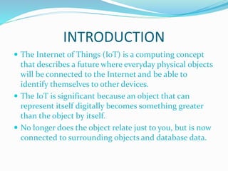 INTRODUCTION
 The Internet of Things (IoT) is a computing concept
that describes a future where everyday physical objects
will be connected to the Internet and be able to
identify themselves to other devices.
 The IoT is significant because an object that can
represent itself digitally becomes something greater
than the object by itself.
 No longer does the object relate just to you, but is now
connected to surrounding objects and database data.
 