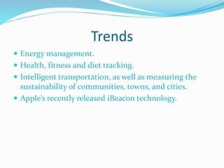 Trends
 Energy management.
 Health, fitness and diet tracking.
 Intelligent transportation, as well as measuring the
sustainability of communities, towns, and cities.
 Apple’s recently released iBeacon technology.
 