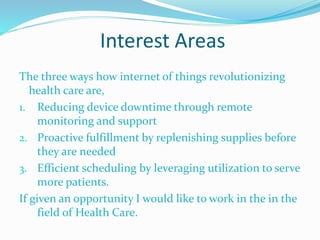 Interest Areas
The three ways how internet of things revolutionizing
health care are,
1. Reducing device downtime through remote
monitoring and support
2. Proactive fulfillment by replenishing supplies before
they are needed
3. Efficient scheduling by leveraging utilization to serve
more patients.
If given an opportunity I would like to work in the in the
field of Health Care.
 