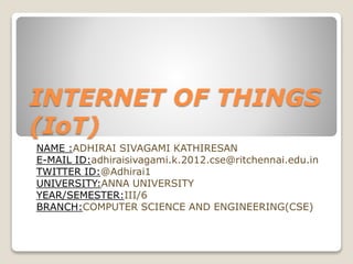 INTERNET OF THINGS
(IoT)
NAME :ADHIRAI SIVAGAMI KATHIRESAN
E-MAIL ID:adhiraisivagami.k.2012.cse@ritchennai.edu.in
TWITTER ID:@Adhirai1
UNIVERSITY:ANNA UNIVERSITY
YEAR/SEMESTER:III/6
BRANCH:COMPUTER SCIENCE AND ENGINEERING(CSE)
 