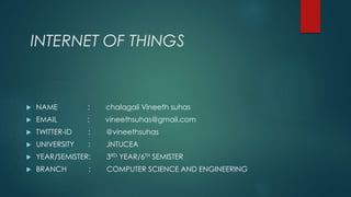 INTERNET OF THINGS
 NAME : chalagali Vineeth suhas
 EMAIL : vineethsuhas@gmail.com
 TWITTER-ID : @vineethsuhas
 UNIVERSITY : JNTUCEA
 YEAR/SEMISTER: 3RD YEAR/6TH SEMISTER
 BRANCH : COMPUTER SCIENCE AND ENGINEERING
 