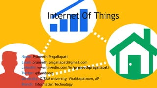 Internet Of Things
Name: Praneeth Pragallapati
Email: praneeth.pragallapati@gmail.com
Linkedin: www.linkedin.com/in/praneethpragallapati
Twitter: @bondneet
University: GITAM university, Visakhapatnam, AP
Branch: Information Technology
 