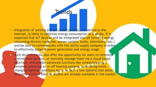Trends
 Integration of sensing and actuation systems, connected to the
Internet, is likely to optimize energy consumption as a whole. It is
expected that IoT devices will be integrated into all forms of energy
consuming devices (switches, power outlets, bulbs, televisions, etc.)
and be able to communicate with the utility supply company in order
to effectively balance power generation and energy usage.
 Such devices would also offer the opportunity for users to remotely
control their devices, or centrally manage them via a cloud based
interface, and enable advanced functions like scheduling (e.g.,
remotely powering on or off heating systems, controlling ovens,
changing lighting conditions etc.). In fact, a few systems that allow
remote control of electric outlets are already available in the market
 
