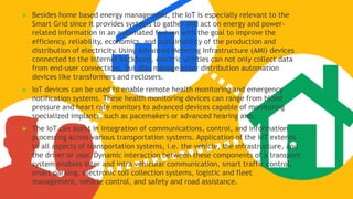  Besides home based energy management, the IoT is especially relevant to the
Smart Grid since it provides systems to gather and act on energy and power-
related information in an automated fashion with the goal to improve the
efficiency, reliability, economics, and sustainability of the production and
distribution of electricity. Using Advanced Metering Infrastructure (AMI) devices
connected to the Internet backbone, electric utilities can not only collect data
from end-user connections, but also manage other distribution automation
devices like transformers and reclosers.
 IoT devices can be used to enable remote health monitoring and emergency
notification systems. These health monitoring devices can range from blood
pressure and heart rate monitors to advanced devices capable of monitoring
specialized implants, such as pacemakers or advanced hearing aids.
 The IoT can assist in integration of communications, control, and information
processing across various transportation systems. Application of the IoT extends
to all aspects of transportation systems, i.e. the vehicle, the infrastructure, and
the driver or user. Dynamic interaction between these components of a transport
system enables inter and intra vehicular communication, smart traffic control,
smart parking, electronic toll collection systems, logistic and fleet
management, vehicle control, and safety and road assistance.
 