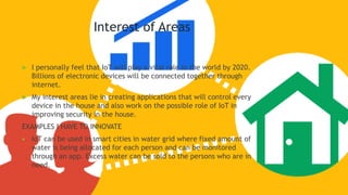 Interest of Areas
 I personally feel that IoT will play a vital role in the world by 2020.
Billions of electronic devices will be connected together through
internet.
 My interest areas lie in creating applications that will control every
device in the house and also work on the possible role of IoT in
improving security in the house.
EXAMPLES I HAVE TO INNOVATE
 IoT can be used in smart cities in water grid where fixed amount of
water is being allocated for each person and can be monitored
through an app. Excess water can be sold to the persons who are in
need.
 