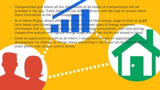  Transportation grid where all the information of all modes of transportation will be
provided in the app. Trains which are run with no drivers with the help of sensors which
share information to the base through internet.
 An In Home Display allows utility customers to track their energy usage in chart or graph
form based upon kilowatt hour used. It provides most types of energy awareness
information that a customer may require: total energy consumption, real-time pricing,
comparative analysis with typical energy usage and all the details are stored in cloud.
 Given an opportunity to work as an intern, I would love to work on application
development for Internet of Things where everything in the house can be controlled by a
smart phone with certain control access.
 
