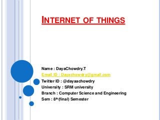 INTERNET OF THINGS
Name : DayaChowdry.T
Email ID : Dayachowdry@gmail.com
Twitter ID : @dayaachowdry
University : SRM university
Branch : Computer Science and Engineering
Sem : 8th(final) Semester
 