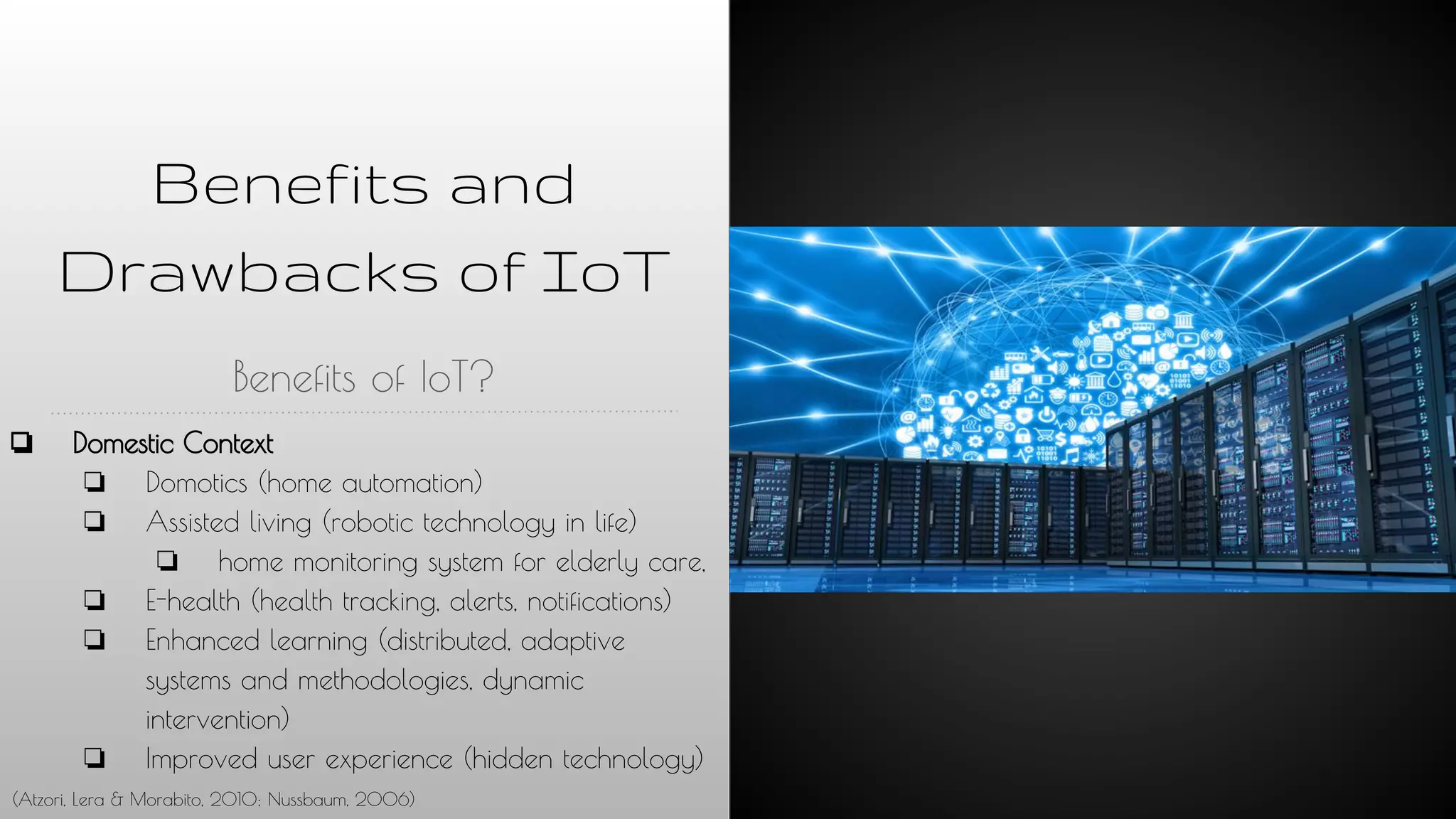 Benefits and
Drawbacks of IoT
Benefits of IoT?
❏ Domestic Context
❏ Domotics (home automation)
❏ Assisted living (robotic technology in life)
❏ home monitoring system for elderly care,
❏ E-health (health tracking, alerts, notifications)
❏ Enhanced learning (distributed, adaptive
systems and methodologies, dynamic
intervention)
❏ Improved user experience (hidden technology)
(Atzori, Lera & Morabito, 2010; Nussbaum, 2006)
 