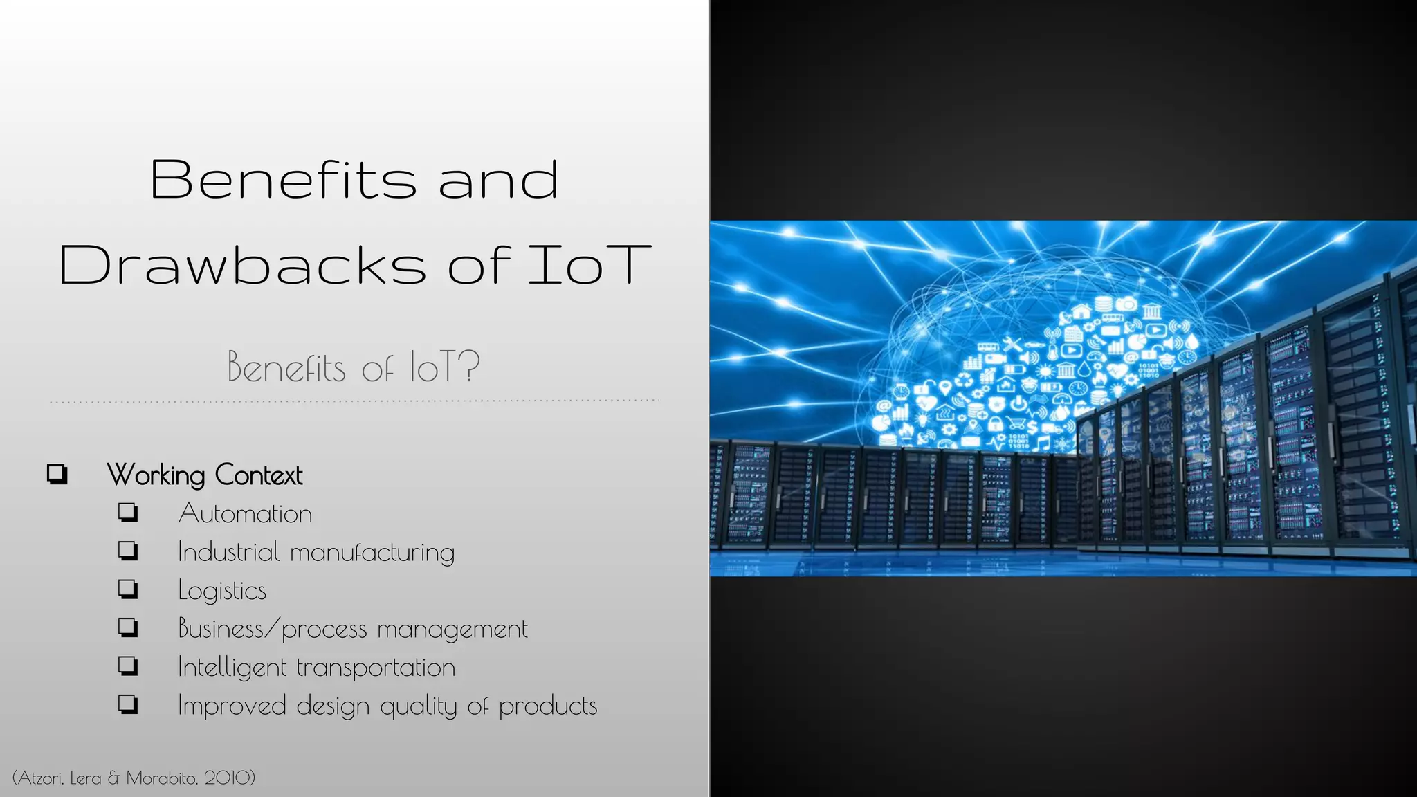 Benefits and
Drawbacks of IoT
Benefits of IoT?
❏ Working Context
❏ Automation
❏ Industrial manufacturing
❏ Logistics
❏ Business/process management
❏ Intelligent transportation
❏ Improved design quality of products
(Atzori, Lera & Morabito, 2010)
 