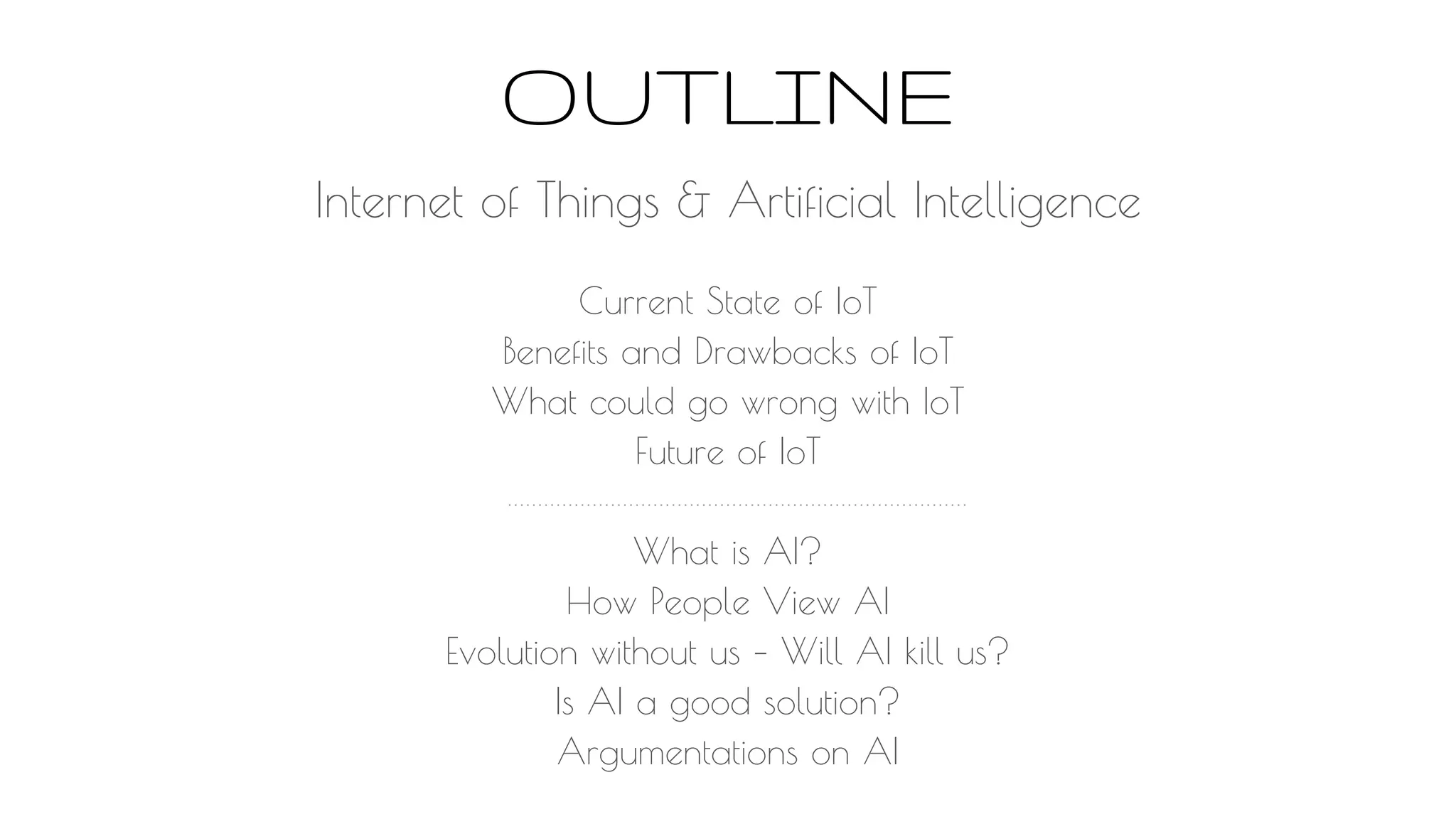 OUTLINE
Current State of IoT
Benefits and Drawbacks of IoT
What could go wrong with IoT
Future of IoT
What is AI?
How People View AI
Evolution without us – Will AI kill us?
Is AI a good solution?
Argumentations on AI
Internet of Things & Artificial Intelligence
 