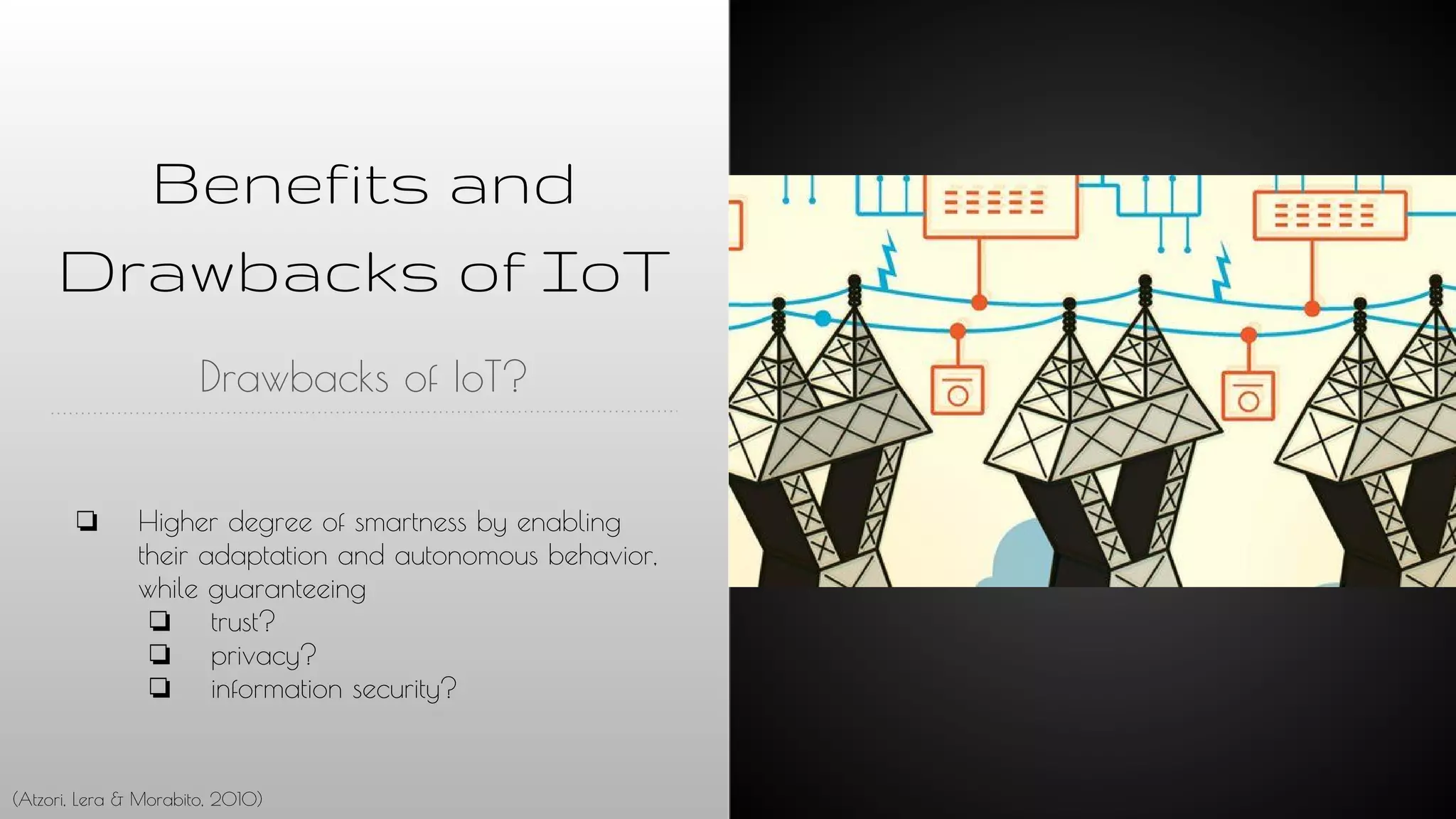 Benefits and
Drawbacks of IoT
Drawbacks of IoT?
❏ Higher degree of smartness by enabling
their adaptation and autonomous behavior,
while guaranteeing
❏ trust?
❏ privacy?
❏ information security?
(Atzori, Lera & Morabito, 2010)
 