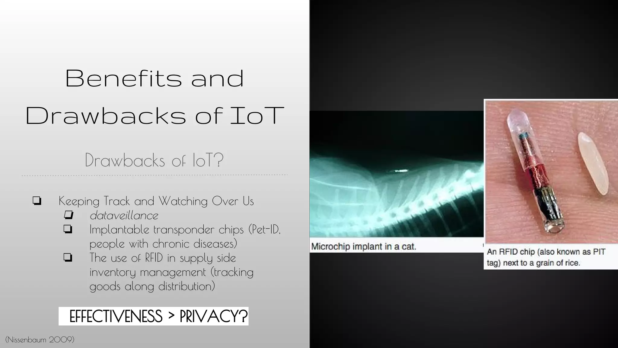 Benefits and
Drawbacks of IoT
Drawbacks of IoT?
❏ Keeping Track and Watching Over Us
❏ dataveillance
❏ Implantable transponder chips (Pet-ID,
people with chronic diseases)
❏ The use of RFID in supply side
inventory management (tracking
goods along distribution)
EFFECTIVENESS > PRIVACY?
(Nissenbaum 2009)
 
