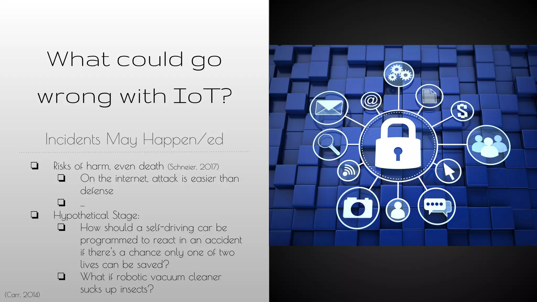 What could go
wrong with IoT?
Incidents May Happen/ed
❏ Risks of harm, even death (Schneier, 2017)
❏ On the internet, attack is easier than
defense
❏ ...
❏ Hypothetical Stage:
❏ How should a self-driving car be
programmed to react in an accident
if there's a chance only one of two
lives can be saved?
❏ What if robotic vacuum cleaner
sucks up insects?(Carr, 2014)
 