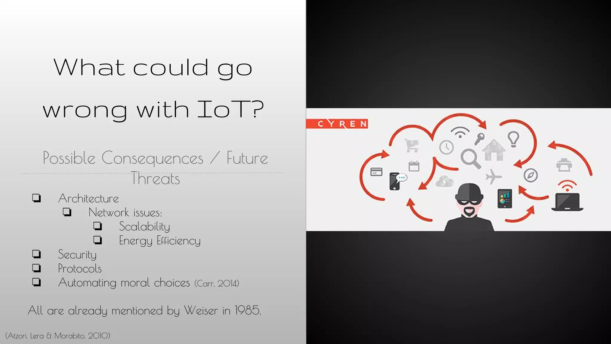 What could go
wrong with IoT?
Possible Consequences / Future
Threats
❏ Architecture
❏ Network issues:
❏ Scalability
❏ Energy Efficiency
❏ Security
❏ Protocols
❏ Automating moral choices (Carr, 2014)
All are already mentioned by Weiser in 1985.
(Atzori, Lera & Morabito, 2010)
 