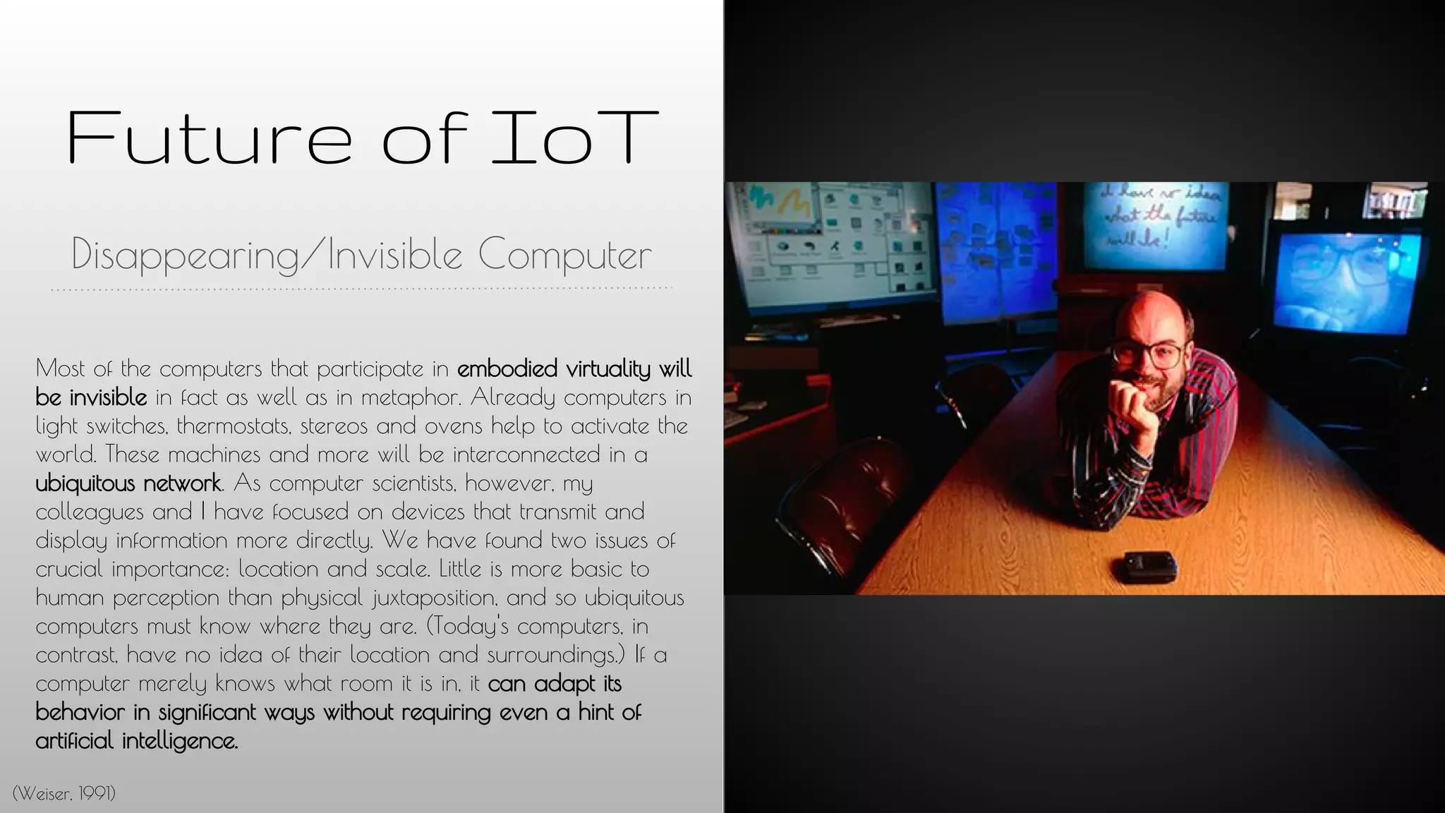 Future of IoT
Disappearing/Invisible Computer
Most of the computers that participate in embodied virtuality will
be invisible in fact as well as in metaphor. Already computers in
light switches, thermostats, stereos and ovens help to activate the
world. These machines and more will be interconnected in a
ubiquitous network. As computer scientists, however, my
colleagues and I have focused on devices that transmit and
display information more directly. We have found two issues of
crucial importance: location and scale. Little is more basic to
human perception than physical juxtaposition, and so ubiquitous
computers must know where they are. (Today's computers, in
contrast, have no idea of their location and surroundings.) If a
computer merely knows what room it is in, it can adapt its
behavior in significant ways without requiring even a hint of
artificial intelligence.
(Weiser, 1991)
 