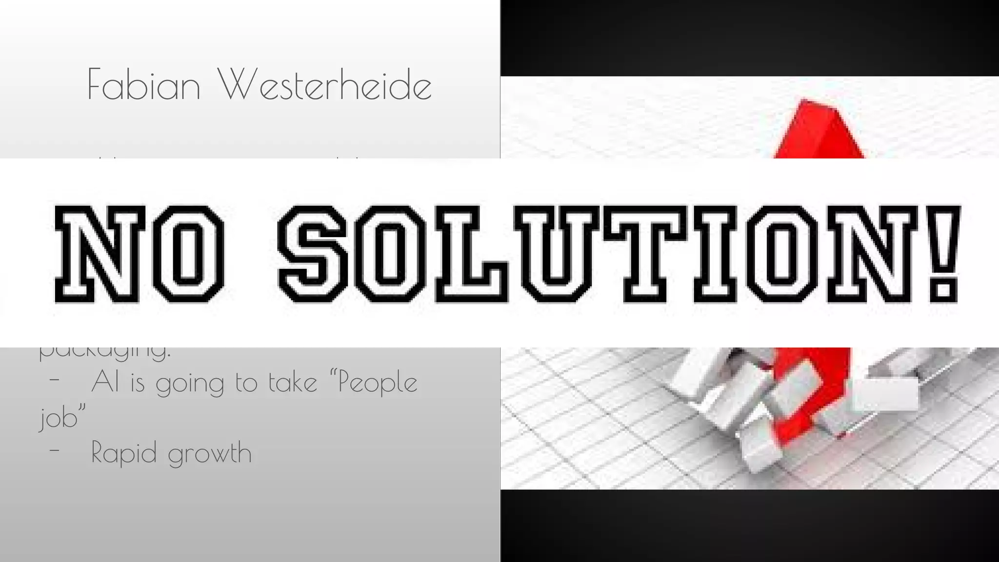 Fabian Westerheide
- AI is eating our world
- We should be happy
- Machines were built to
enhance our muscle.
- Machines are taking job like
packaging.
- AI is going to take “People
job”
- Rapid growth
 
