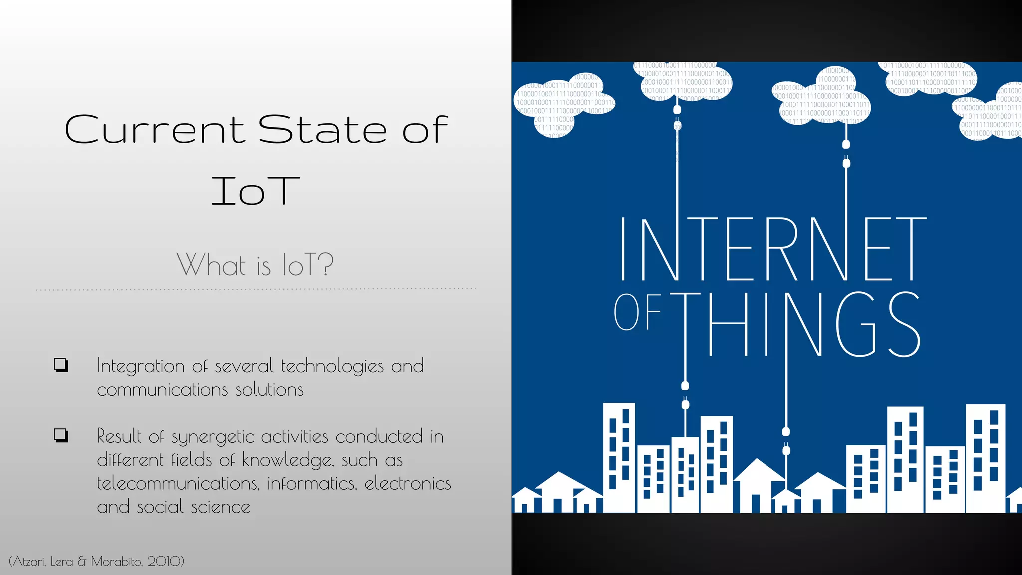 Current State of
IoT
What is IoT?
❏ Integration of several technologies and
communications solutions
❏ Result of synergetic activities conducted in
different fields of knowledge, such as
telecommunications, informatics, electronics
and social science
(Atzori, Lera & Morabito, 2010)
 