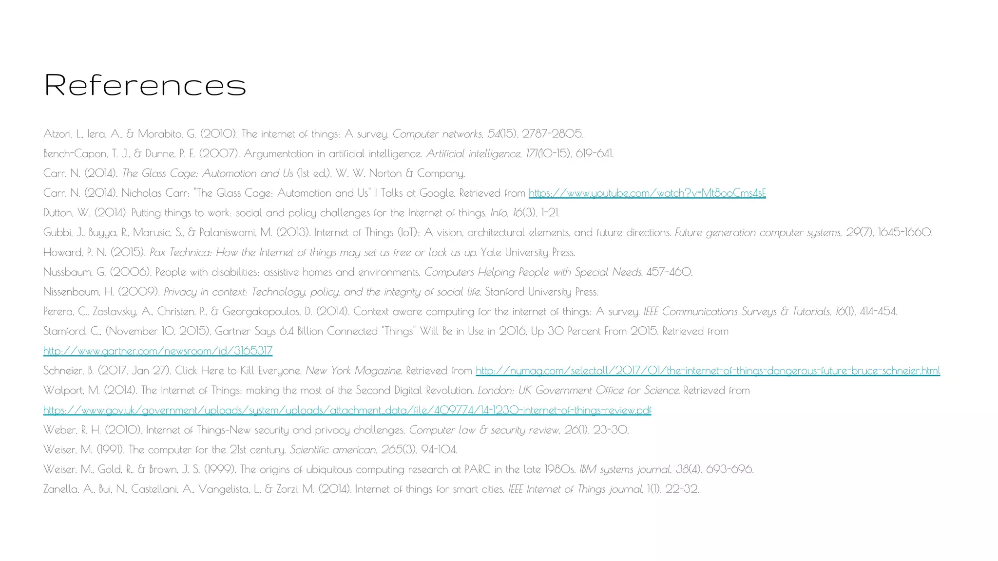 References
Atzori, L., Iera, A., & Morabito, G. (2010). The internet of things: A survey. Computer networks, 54(15), 2787-2805.
Bench-Capon, T. J., & Dunne, P. E. (2007). Argumentation in artificial intelligence. Artificial intelligence, 171(10-15), 619-641.
Carr, N. (2014). The Glass Cage: Automation and Us (1st ed.). W. W. Norton & Company.
Carr, N. (2014). Nicholas Carr: "The Glass Cage: Automation and Us" | Talks at Google. Retrieved from https://www.youtube.com/watch?v=Mt8ooCms4sE
Dutton, W. (2014). Putting things to work: social and policy challenges for the Internet of things. Info, 16(3), 1-21.
Gubbi, J., Buyya, R., Marusic, S., & Palaniswami, M. (2013). Internet of Things (IoT): A vision, architectural elements, and future directions. Future generation computer systems, 29(7), 1645-1660.
Howard, P. N. (2015). Pax Technica: How the Internet of things may set us free or lock us up. Yale University Press.
Nussbaum, G. (2006). People with disabilities: assistive homes and environments. Computers Helping People with Special Needs, 457-460.
Nissenbaum, H. (2009). Privacy in context: Technology, policy, and the integrity of social life. Stanford University Press.
Perera, C., Zaslavsky, A., Christen, P., & Georgakopoulos, D. (2014). Context aware computing for the internet of things: A survey. IEEE Communications Surveys & Tutorials, 16(1), 414-454.
Stamford, C., (November 10, 2015). Gartner Says 6.4 Billion Connected "Things" Will Be in Use in 2016, Up 30 Percent From 2015. Retrieved from
http://www.gartner.com/newsroom/id/3165317
Schneier, B. (2017, Jan 27). Click Here to Kill Everyone. New York Magazine. Retrieved from http://nymag.com/selectall/2017/01/the-internet-of-things-dangerous-future-bruce-schneier.html
Walport, M. (2014). The Internet of Things: making the most of the Second Digital Revolution. London: UK Government Office for Science. Retrieved from
https://www.gov.uk/government/uploads/system/uploads/attachment_data/file/409774/14-1230-internet-of-things-review.pdf
Weber, R. H. (2010). Internet of Things–New security and privacy challenges. Computer law & security review, 26(1), 23-30.
Weiser, M. (1991). The computer for the 21st century. Scientific american, 265(3), 94-104.
Weiser, M., Gold, R., & Brown, J. S. (1999). The origins of ubiquitous computing research at PARC in the late 1980s. IBM systems journal, 38(4), 693-696.
Zanella, A., Bui, N., Castellani, A., Vangelista, L., & Zorzi, M. (2014). Internet of things for smart cities. IEEE Internet of Things journal, 1(1), 22-32.
 