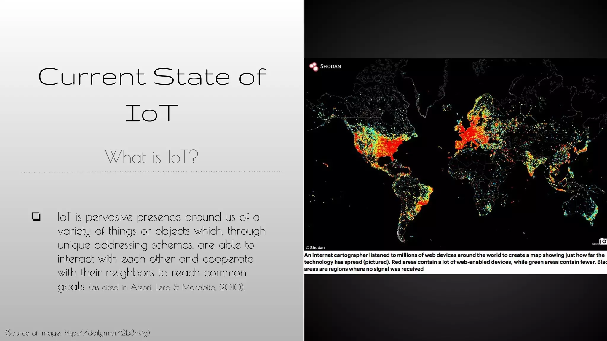 Current State of
IoT
What is IoT?
❏ IoT is pervasive presence around us of a
variety of things or objects which, through
unique addressing schemes, are able to
interact with each other and cooperate
with their neighbors to reach common
goals (as cited in Atzori, Lera & Morabito, 2010).
(Source of image: http://dailym.ai/2b3nkfg)
 