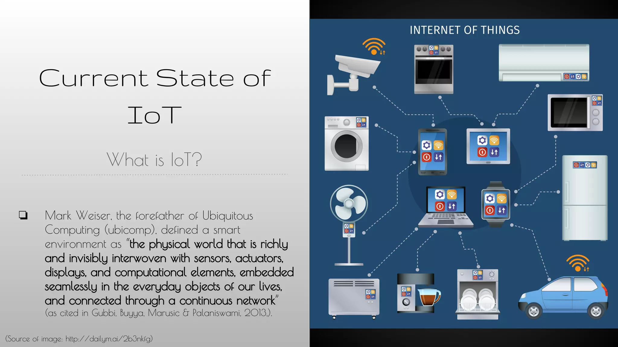 Current State of
IoT
What is IoT?
❏ Mark Weiser, the forefather of Ubiquitous
Computing (ubicomp), defined a smart
environment as “the physical world that is richly
and invisibly interwoven with sensors, actuators,
displays, and computational elements, embedded
seamlessly in the everyday objects of our lives,
and connected through a continuous network”
(as cited in Gubbi, Buyya, Marusic & Palaniswami, 2013,).
(Source of image: http://dailym.ai/2b3nkfg)
 
