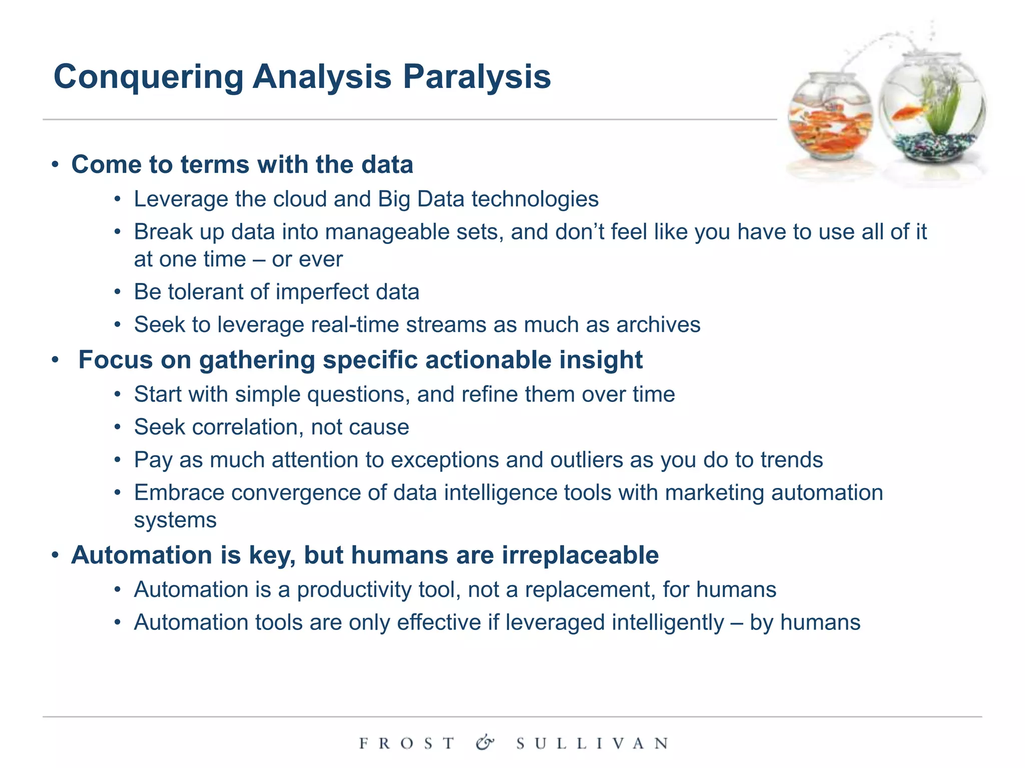 Conquering Analysis Paralysis
• Come to terms with the data
• Leverage the cloud and Big Data technologies
• Break up data into manageable sets, and don‟t feel like you have to use all of it
at one time – or ever
• Be tolerant of imperfect data
• Seek to leverage real-time streams as much as archives

• Focus on gathering specific actionable insight
•
•
•
•

Start with simple questions, and refine them over time
Seek correlation, not cause
Pay as much attention to exceptions and outliers as you do to trends
Embrace convergence of data intelligence tools with marketing automation
systems

• Automation is key, but humans are irreplaceable
• Automation is a productivity tool, not a replacement, for humans
• Automation tools are only effective if leveraged intelligently – by humans

 