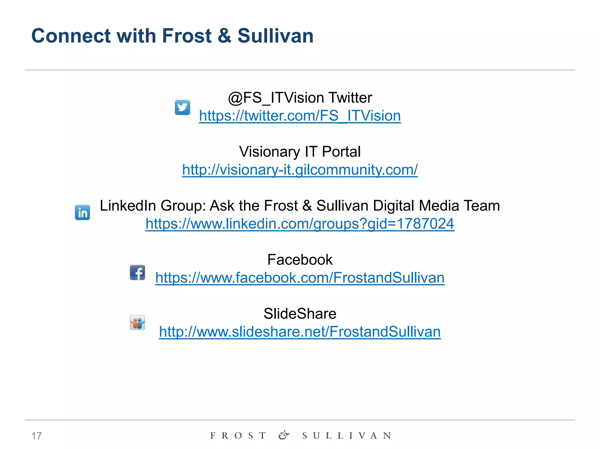 Connect with Frost & Sullivan
@FS_ITVision Twitter
https://twitter.com/FS_ITVision

Visionary IT Portal
http://visionary-it.gilcommunity.com/
LinkedIn Group: Ask the Frost & Sullivan Digital Media Team
https://www.linkedin.com/groups?gid=1787024

Facebook
https://www.facebook.com/FrostandSullivan
SlideShare
http://www.slideshare.net/FrostandSullivan

17

 