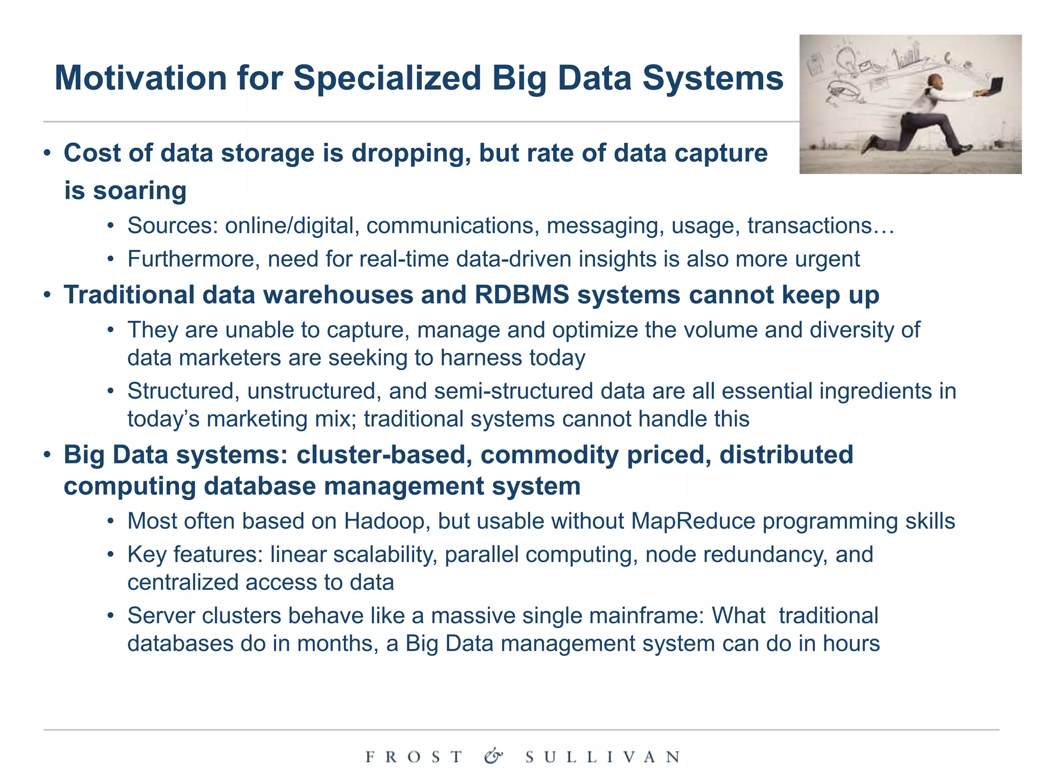 Motivation for Specialized Big Data Systems
• Cost of data storage is dropping, but rate of data capture
is soaring
• Sources: online/digital, communications, messaging, usage, transactions…
• Furthermore, need for real-time data-driven insights is also more urgent

• Traditional data warehouses and RDBMS systems cannot keep up
• They are unable to capture, manage and optimize the volume and diversity of
data marketers are seeking to harness today
• Structured, unstructured, and semi-structured data are all essential ingredients in
today‟s marketing mix; traditional systems cannot handle this

• Big Data systems: cluster-based, commodity priced, distributed
computing database management system
• Most often based on Hadoop, but usable without MapReduce programming skills
• Key features: linear scalability, parallel computing, node redundancy, and
centralized access to data
• Server clusters behave like a massive single mainframe: What traditional
databases do in months, a Big Data management system can do in hours

 