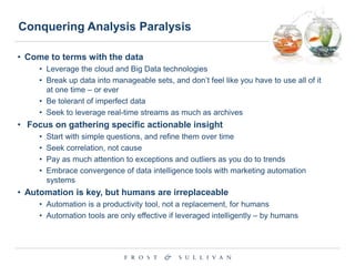 Conquering Analysis Paralysis
• Come to terms with the data
• Leverage the cloud and Big Data technologies
• Break up data into manageable sets, and don‟t feel like you have to use all of it
at one time – or ever
• Be tolerant of imperfect data
• Seek to leverage real-time streams as much as archives

• Focus on gathering specific actionable insight
•
•
•
•

Start with simple questions, and refine them over time
Seek correlation, not cause
Pay as much attention to exceptions and outliers as you do to trends
Embrace convergence of data intelligence tools with marketing automation
systems

• Automation is key, but humans are irreplaceable
• Automation is a productivity tool, not a replacement, for humans
• Automation tools are only effective if leveraged intelligently – by humans

 