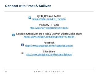 Connect with Frost & Sullivan
@FS_ITVision Twitter
https://twitter.com/FS_ITVision

Visionary IT Portal
http://visionary-it.gilcommunity.com/
LinkedIn Group: Ask the Frost & Sullivan Digital Media Team
https://www.linkedin.com/groups?gid=1787024

Facebook
https://www.facebook.com/FrostandSullivan
SlideShare
http://www.slideshare.net/FrostandSullivan

17

 