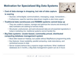 Motivation for Specialized Big Data Systems
• Cost of data storage is dropping, but rate of data capture
is soaring
• Sources: online/digital, communications, messaging, usage, transactions…
• Furthermore, need for real-time data-driven insights is also more urgent

• Traditional data warehouses and RDBMS systems cannot keep up
• They are unable to capture, manage and optimize the volume and diversity of
data marketers are seeking to harness today
• Structured, unstructured, and semi-structured data are all essential ingredients in
today‟s marketing mix; traditional systems cannot handle this

• Big Data systems: cluster-based, commodity priced, distributed
computing database management system
• Most often based on Hadoop, but usable without MapReduce programming skills
• Key features: linear scalability, parallel computing, node redundancy, and
centralized access to data
• Server clusters behave like a massive single mainframe: What traditional
databases do in months, a Big Data management system can do in hours

 