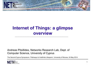 Internet of Things: a glimpse
overview
1
Andreas Pitsillides, Networks Research Lab, Dept. of
Computer Science, University of Cyprus
The Second Cyprus Symposium, 'Pathways to Indefinite Lifespans‘, University of Nicosia, 24 May 2014
 