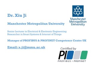 Dr. Xiu Ji
Manchester Metropolitan University
Senior Lecturer in Electrical & Electronic Engineering
Researcher in Smart Systems & Internet of Things
Manager of PROFIBUS & PROFINET Competence Centre UK
Email: x.ji@mmu.ac.uk
 