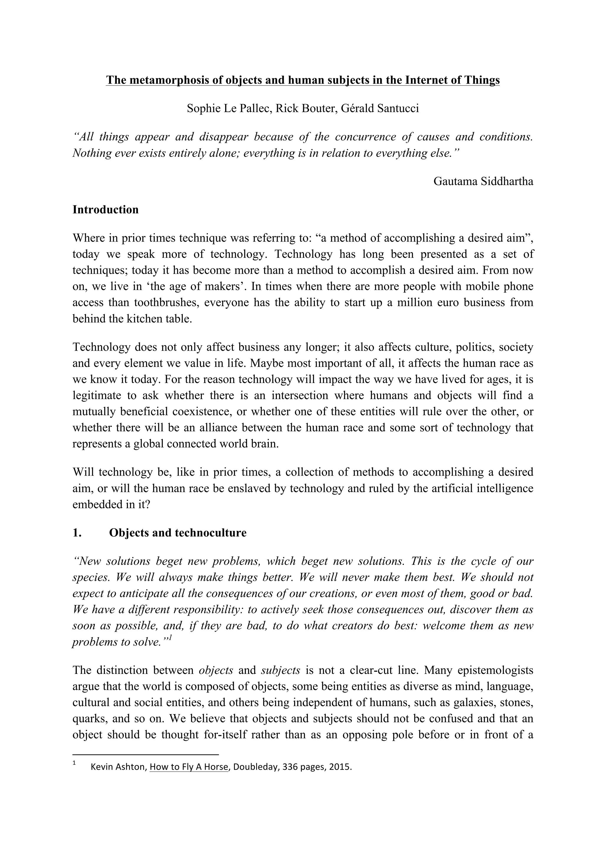 The metamorphosis of objects and human subjects in the Internet of Things
Sophie Le Pallec, Rick Bouter, Gérald Santucci
“All things appear and disappear because of the concurrence of causes and conditions.
Nothing ever exists entirely alone; everything is in relation to everything else.”
Gautama Siddhartha
Introduction
Where in prior times technique was referring to: “a method of accomplishing a desired aim”,
today we speak more of technology. Technology has long been presented as a set of
techniques; today it has become more than a method to accomplish a desired aim. From now
on, we live in ‘the age of makers’. In times when there are more people with mobile phone
access than toothbrushes, everyone has the ability to start up a million euro business from
behind the kitchen table.
Technology does not only affect business any longer; it also affects culture, politics, society
and every element we value in life. Maybe most important of all, it affects the human race as
we know it today. For the reason technology will impact the way we have lived for ages, it is
legitimate to ask whether there is an intersection where humans and objects will find a
mutually beneficial coexistence, or whether one of these entities will rule over the other, or
whether there will be an alliance between the human race and some sort of technology that
represents a global connected world brain.
Will technology be, like in prior times, a collection of methods to accomplishing a desired
aim, or will the human race be enslaved by technology and ruled by the artificial intelligence
embedded in it?
1. Objects and technoculture
“New solutions beget new problems, which beget new solutions. This is the cycle of our
species. We will always make things better. We will never make them best. We should not
expect to anticipate all the consequences of our creations, or even most of them, good or bad.
We have a different responsibility: to actively seek those consequences out, discover them as
soon as possible, and, if they are bad, to do what creators do best: welcome them as new
problems to solve.”1
The distinction between objects and subjects is not a clear-cut line. Many epistemologists
argue that the world is composed of objects, some being entities as diverse as mind, language,
cultural and social entities, and others being independent of humans, such as galaxies, stones,
quarks, and so on. We believe that objects and subjects should not be confused and that an
object should be thought for-itself rather than as an opposing pole before or in front of a
																																																													
1
		 Kevin	Ashton,	How	to	Fly	A	Horse,	Doubleday,	336	pages,	2015.	
 