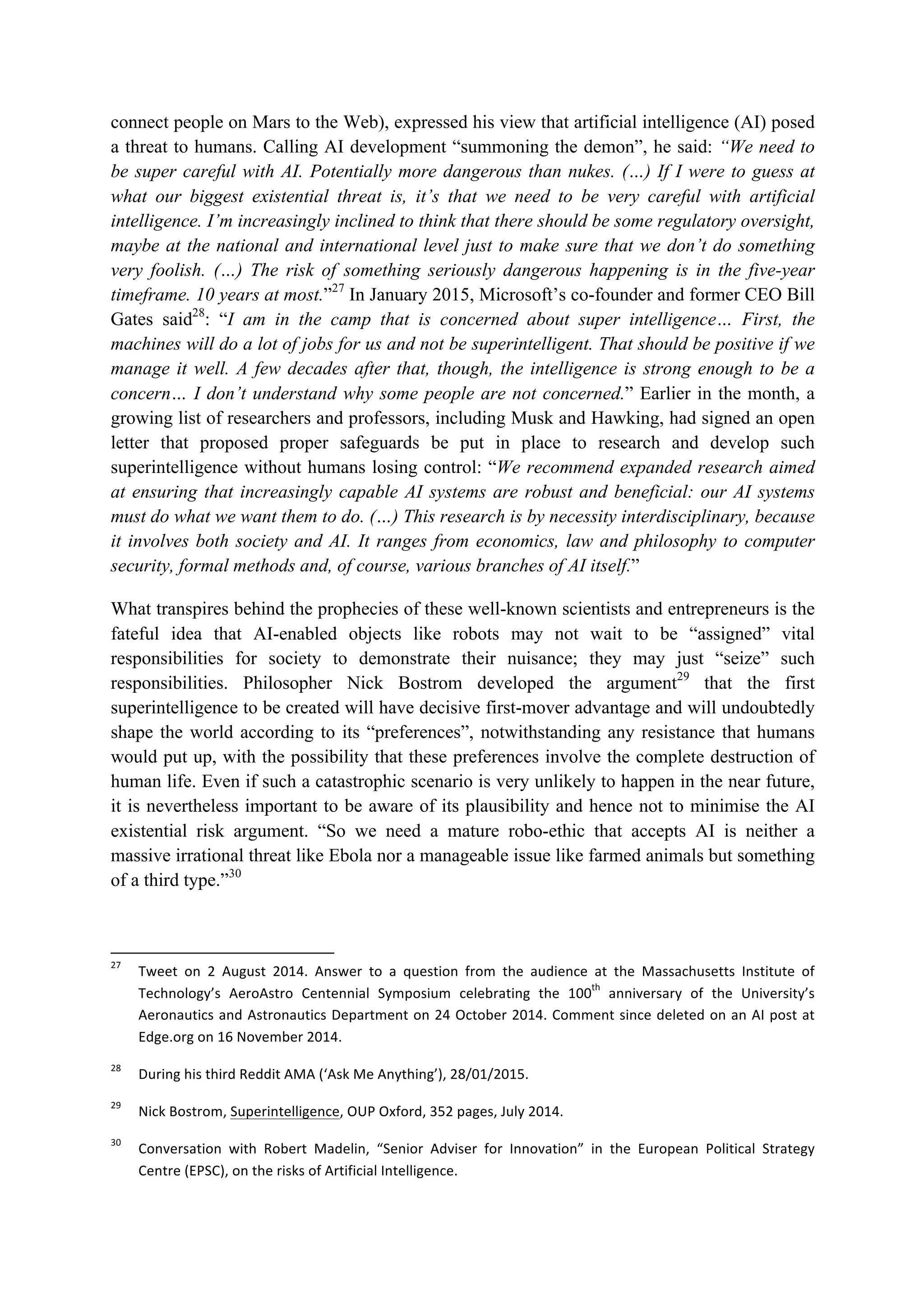 connect people on Mars to the Web), expressed his view that artificial intelligence (AI) posed
a threat to humans. Calling AI development “summoning the demon”, he said: “We need to
be super careful with AI. Potentially more dangerous than nukes. (…) If I were to guess at
what our biggest existential threat is, it’s that we need to be very careful with artificial
intelligence. I’m increasingly inclined to think that there should be some regulatory oversight,
maybe at the national and international level just to make sure that we don’t do something
very foolish. (…) The risk of something seriously dangerous happening is in the five-year
timeframe. 10 years at most.”27
In January 2015, Microsoft’s co-founder and former CEO Bill
Gates said28
: “I am in the camp that is concerned about super intelligence… First, the
machines will do a lot of jobs for us and not be superintelligent. That should be positive if we
manage it well. A few decades after that, though, the intelligence is strong enough to be a
concern… I don’t understand why some people are not concerned.” Earlier in the month, a
growing list of researchers and professors, including Musk and Hawking, had signed an open
letter that proposed proper safeguards be put in place to research and develop such
superintelligence without humans losing control: “We recommend expanded research aimed
at ensuring that increasingly capable AI systems are robust and beneficial: our AI systems
must do what we want them to do. (…) This research is by necessity interdisciplinary, because
it involves both society and AI. It ranges from economics, law and philosophy to computer
security, formal methods and, of course, various branches of AI itself.”
What transpires behind the prophecies of these well-known scientists and entrepreneurs is the
fateful idea that AI-enabled objects like robots may not wait to be “assigned” vital
responsibilities for society to demonstrate their nuisance; they may just “seize” such
responsibilities. Philosopher Nick Bostrom developed the argument29
that the first
superintelligence to be created will have decisive first-mover advantage and will undoubtedly
shape the world according to its “preferences”, notwithstanding any resistance that humans
would put up, with the possibility that these preferences involve the complete destruction of
human life. Even if such a catastrophic scenario is very unlikely to happen in the near future,
it is nevertheless important to be aware of its plausibility and hence not to minimise the AI
existential risk argument. “So we need a mature robo-ethic that accepts AI is neither a
massive irrational threat like Ebola nor a manageable issue like farmed animals but something
of a third type.”30
																																																													
27
		 Tweet	 on	 2	 August	 2014.	 Answer	 to	 a	 question	 from	 the	 audience	 at	 the	 Massachusetts	 Institute	 of	
Technology’s	 AeroAstro	 Centennial	 Symposium	 celebrating	 the	 100
th
	 anniversary	 of	 the	 University’s	
Aeronautics	and	Astronautics	Department	on	24	October	2014.	Comment	since	deleted	on	an	AI	post	at	
Edge.org	on	16	November	2014.	
28
		 During	his	third	Reddit	AMA	(‘Ask	Me	Anything’),	28/01/2015.	
29
		 Nick	Bostrom,	Superintelligence,	OUP	Oxford,	352	pages,	July	2014.		
30
		 Conversation	 with	 Robert	 Madelin,	 “Senior	 Adviser	 for	 Innovation”	 in	 the	 European	 Political	 Strategy	
Centre	(EPSC),	on	the	risks	of	Artificial	Intelligence.		
 