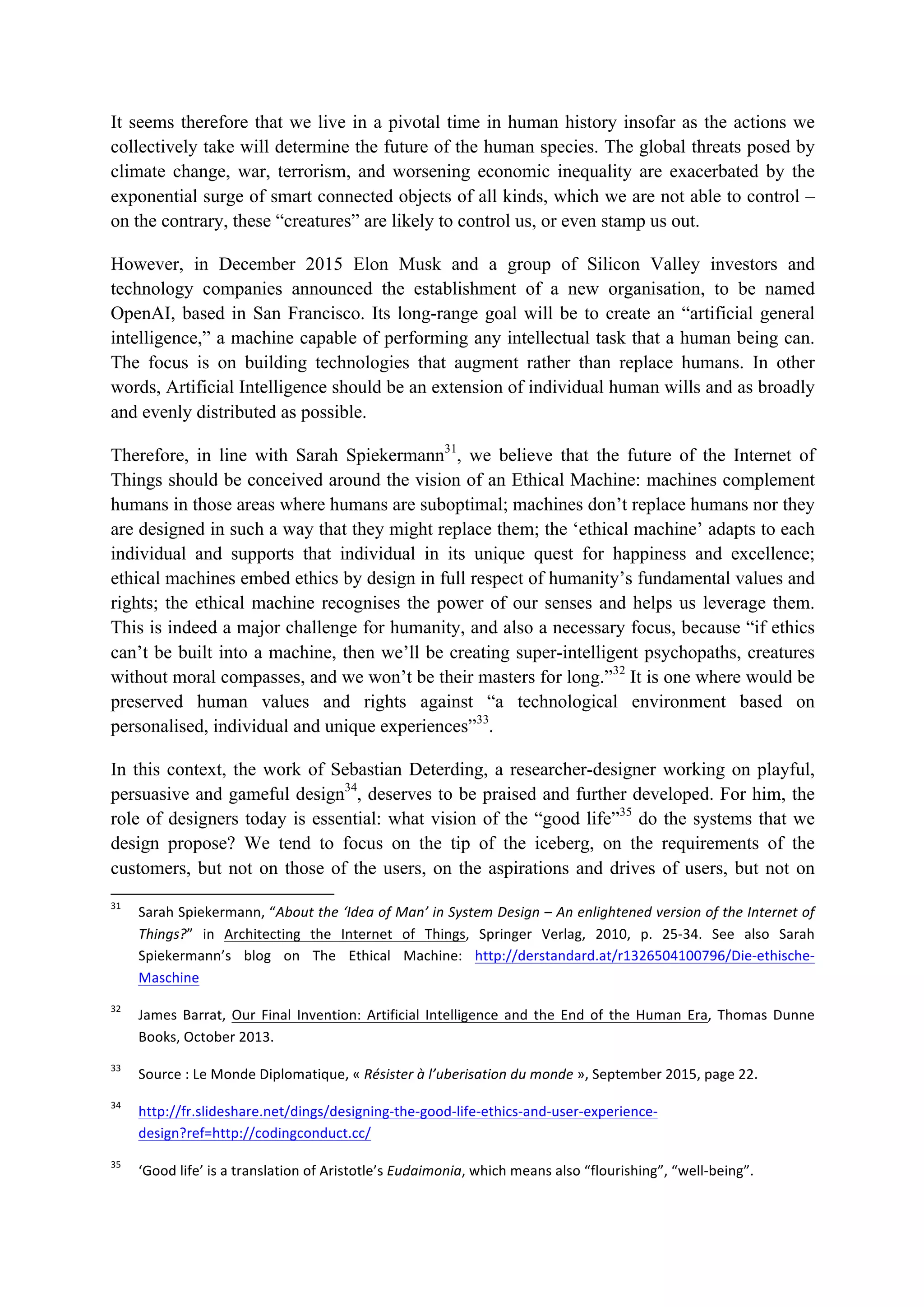It seems therefore that we live in a pivotal time in human history insofar as the actions we
collectively take will determine the future of the human species. The global threats posed by
climate change, war, terrorism, and worsening economic inequality are exacerbated by the
exponential surge of smart connected objects of all kinds, which we are not able to control –
on the contrary, these “creatures” are likely to control us, or even stamp us out.
However, in December 2015 Elon Musk and a group of Silicon Valley investors and
technology companies announced the establishment of a new organisation, to be named
OpenAI, based in San Francisco. Its long-range goal will be to create an “artificial general
intelligence,” a machine capable of performing any intellectual task that a human being can.
The focus is on building technologies that augment rather than replace humans. In other
words, Artificial Intelligence should be an extension of individual human wills and as broadly
and evenly distributed as possible.
Therefore, in line with Sarah Spiekermann31
, we believe that the future of the Internet of
Things should be conceived around the vision of an Ethical Machine: machines complement
humans in those areas where humans are suboptimal; machines don’t replace humans nor they
are designed in such a way that they might replace them; the ‘ethical machine’ adapts to each
individual and supports that individual in its unique quest for happiness and excellence;
ethical machines embed ethics by design in full respect of humanity’s fundamental values and
rights; the ethical machine recognises the power of our senses and helps us leverage them.
This is indeed a major challenge for humanity, and also a necessary focus, because “if ethics
can’t be built into a machine, then we’ll be creating super-intelligent psychopaths, creatures
without moral compasses, and we won’t be their masters for long.”32
It is one where would be
preserved human values and rights against “a technological environment based on
personalised, individual and unique experiences”33
.
In this context, the work of Sebastian Deterding, a researcher-designer working on playful,
persuasive and gameful design34
, deserves to be praised and further developed. For him, the
role of designers today is essential: what vision of the “good life”35
do the systems that we
design propose? We tend to focus on the tip of the iceberg, on the requirements of the
customers, but not on those of the users, on the aspirations and drives of users, but not on
																																																													
31
		 Sarah	Spiekermann,	“About	the	‘Idea	of	Man’	in	System	Design	–	An	enlightened	version	of	the	Internet	of	
Things?”	 in	 Architecting	 the	 Internet	 of	 Things,	 Springer	 Verlag,	 2010,	 p.	 25-34.	 See	 also	 Sarah	
Spiekermann’s	 blog	 on	 The	 Ethical	 Machine:	 http://derstandard.at/r1326504100796/Die-ethische-
Maschine		
32
		 James	 Barrat,	 Our	 Final	 Invention:	 Artificial	 Intelligence	 and	 the	 End	 of	 the	 Human	 Era,	 Thomas	 Dunne	
Books,	October	2013.	
33
		 Source	:	Le	Monde	Diplomatique,	«	Résister	à	l’uberisation	du	monde	»,	September	2015,	page	22.	
34
		 http://fr.slideshare.net/dings/designing-the-good-life-ethics-and-user-experience-
design?ref=http://codingconduct.cc/		
35
		 ‘Good	life’	is	a	translation	of	Aristotle’s	Eudaimonia,	which	means	also	“flourishing”,	“well-being”.		
 