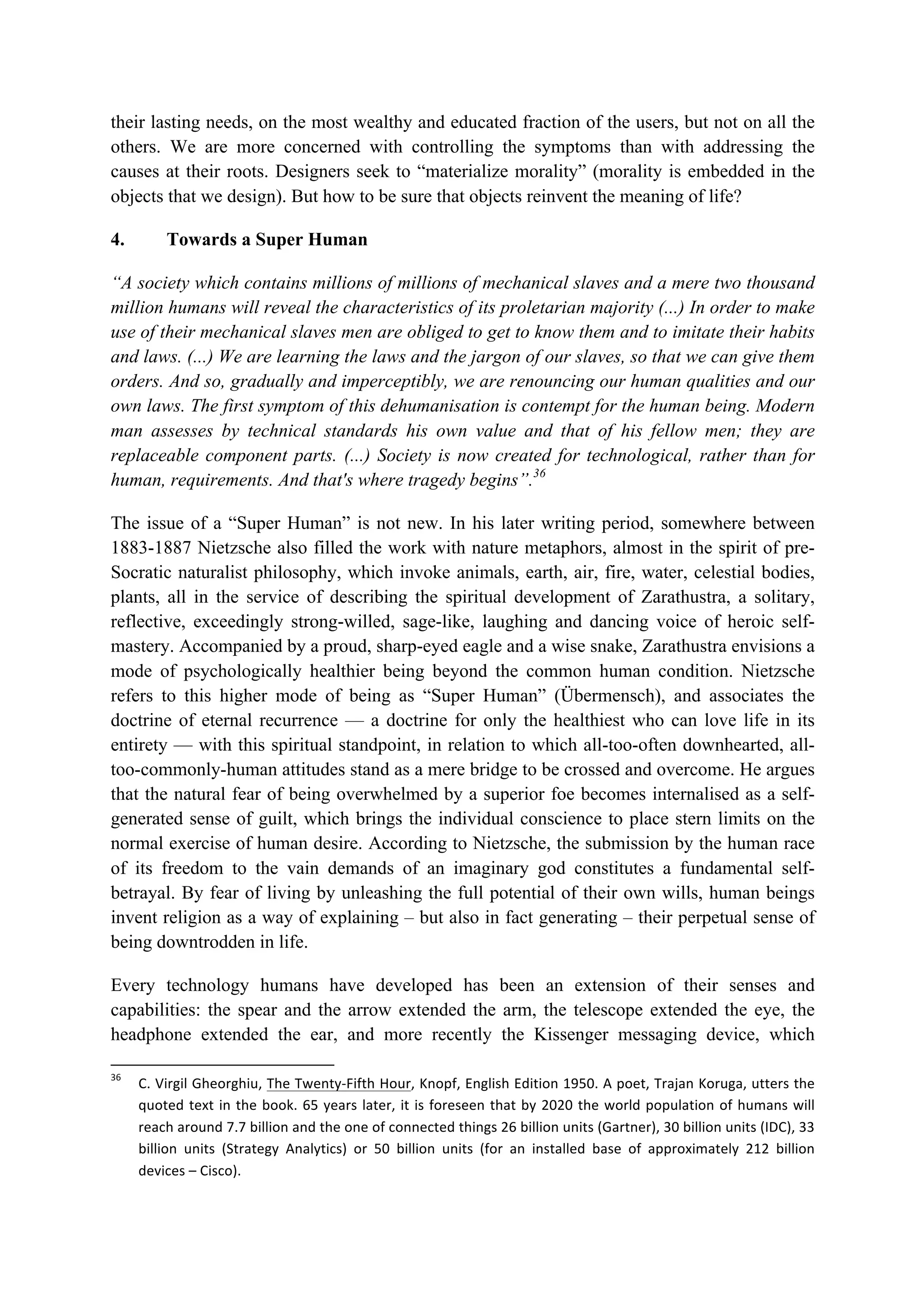 their lasting needs, on the most wealthy and educated fraction of the users, but not on all the
others. We are more concerned with controlling the symptoms than with addressing the
causes at their roots. Designers seek to “materialize morality” (morality is embedded in the
objects that we design). But how to be sure that objects reinvent the meaning of life?
4. Towards a Super Human
“A society which contains millions of millions of mechanical slaves and a mere two thousand
million humans will reveal the characteristics of its proletarian majority (...) In order to make
use of their mechanical slaves men are obliged to get to know them and to imitate their habits
and laws. (...) We are learning the laws and the jargon of our slaves, so that we can give them
orders. And so, gradually and imperceptibly, we are renouncing our human qualities and our
own laws. The first symptom of this dehumanisation is contempt for the human being. Modern
man assesses by technical standards his own value and that of his fellow men; they are
replaceable component parts. (...) Society is now created for technological, rather than for
human, requirements. And that's where tragedy begins”.36
The issue of a “Super Human” is not new. In his later writing period, somewhere between
1883-1887 Nietzsche also filled the work with nature metaphors, almost in the spirit of pre-
Socratic naturalist philosophy, which invoke animals, earth, air, fire, water, celestial bodies,
plants, all in the service of describing the spiritual development of Zarathustra, a solitary,
reflective, exceedingly strong-willed, sage-like, laughing and dancing voice of heroic self-
mastery. Accompanied by a proud, sharp-eyed eagle and a wise snake, Zarathustra envisions a
mode of psychologically healthier being beyond the common human condition. Nietzsche
refers to this higher mode of being as “Super Human” (Übermensch), and associates the
doctrine of eternal recurrence — a doctrine for only the healthiest who can love life in its
entirety — with this spiritual standpoint, in relation to which all-too-often downhearted, all-
too-commonly-human attitudes stand as a mere bridge to be crossed and overcome. He argues
that the natural fear of being overwhelmed by a superior foe becomes internalised as a self-
generated sense of guilt, which brings the individual conscience to place stern limits on the
normal exercise of human desire. According to Nietzsche, the submission by the human race
of its freedom to the vain demands of an imaginary god constitutes a fundamental self-
betrayal. By fear of living by unleashing the full potential of their own wills, human beings
invent religion as a way of explaining – but also in fact generating – their perpetual sense of
being downtrodden in life.
Every technology humans have developed has been an extension of their senses and
capabilities: the spear and the arrow extended the arm, the telescope extended the eye, the
headphone extended the ear, and more recently the Kissenger messaging device, which
																																																													
36
		 C.	Virgil	Gheorghiu,	The	Twenty-Fifth	Hour,	Knopf,	English	Edition	1950.	A	poet,	Trajan	Koruga,	utters	the	
quoted	text	in	the	book.	65	years	later,	it	is	foreseen	that	by	2020	the	world	population	of	humans	will	
reach	around	7.7	billion	and	the	one	of	connected	things	26	billion	units	(Gartner),	30	billion	units	(IDC),	33	
billion	 units	 (Strategy	 Analytics)	 or	 50	 billion	 units	 (for	 an	 installed	 base	 of	 approximately	 212	 billion	
devices	–	Cisco).		
 