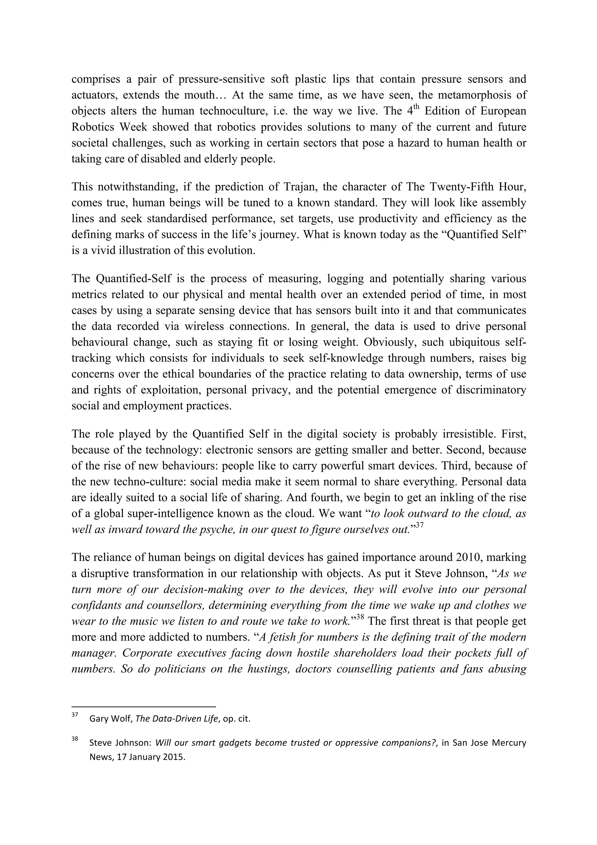 comprises a pair of pressure-sensitive soft plastic lips that contain pressure sensors and
actuators, extends the mouth… At the same time, as we have seen, the metamorphosis of
objects alters the human technoculture, i.e. the way we live. The 4th
Edition of European
Robotics Week showed that robotics provides solutions to many of the current and future
societal challenges, such as working in certain sectors that pose a hazard to human health or
taking care of disabled and elderly people.
This notwithstanding, if the prediction of Trajan, the character of The Twenty-Fifth Hour,
comes true, human beings will be tuned to a known standard. They will look like assembly
lines and seek standardised performance, set targets, use productivity and efficiency as the
defining marks of success in the life’s journey. What is known today as the “Quantified Self”
is a vivid illustration of this evolution.
The Quantified-Self is the process of measuring, logging and potentially sharing various
metrics related to our physical and mental health over an extended period of time, in most
cases by using a separate sensing device that has sensors built into it and that communicates
the data recorded via wireless connections. In general, the data is used to drive personal
behavioural change, such as staying fit or losing weight. Obviously, such ubiquitous self-
tracking which consists for individuals to seek self-knowledge through numbers, raises big
concerns over the ethical boundaries of the practice relating to data ownership, terms of use
and rights of exploitation, personal privacy, and the potential emergence of discriminatory
social and employment practices.
The role played by the Quantified Self in the digital society is probably irresistible. First,
because of the technology: electronic sensors are getting smaller and better. Second, because
of the rise of new behaviours: people like to carry powerful smart devices. Third, because of
the new techno-culture: social media make it seem normal to share everything. Personal data
are ideally suited to a social life of sharing. And fourth, we begin to get an inkling of the rise
of a global super-intelligence known as the cloud. We want “to look outward to the cloud, as
well as inward toward the psyche, in our quest to figure ourselves out.”37
The reliance of human beings on digital devices has gained importance around 2010, marking
a disruptive transformation in our relationship with objects. As put it Steve Johnson, “As we
turn more of our decision-making over to the devices, they will evolve into our personal
confidants and counsellors, determining everything from the time we wake up and clothes we
wear to the music we listen to and route we take to work.”38
The first threat is that people get
more and more addicted to numbers. “A fetish for numbers is the defining trait of the modern
manager. Corporate executives facing down hostile shareholders load their pockets full of
numbers. So do politicians on the hustings, doctors counselling patients and fans abusing
																																																													
37
		 Gary	Wolf,	The	Data-Driven	Life,	op.	cit.		
38
		 Steve	Johnson:	Will	our	smart	gadgets	become	trusted	or	oppressive	companions?,	in	San	Jose	Mercury	
News,	17	January	2015.	
 