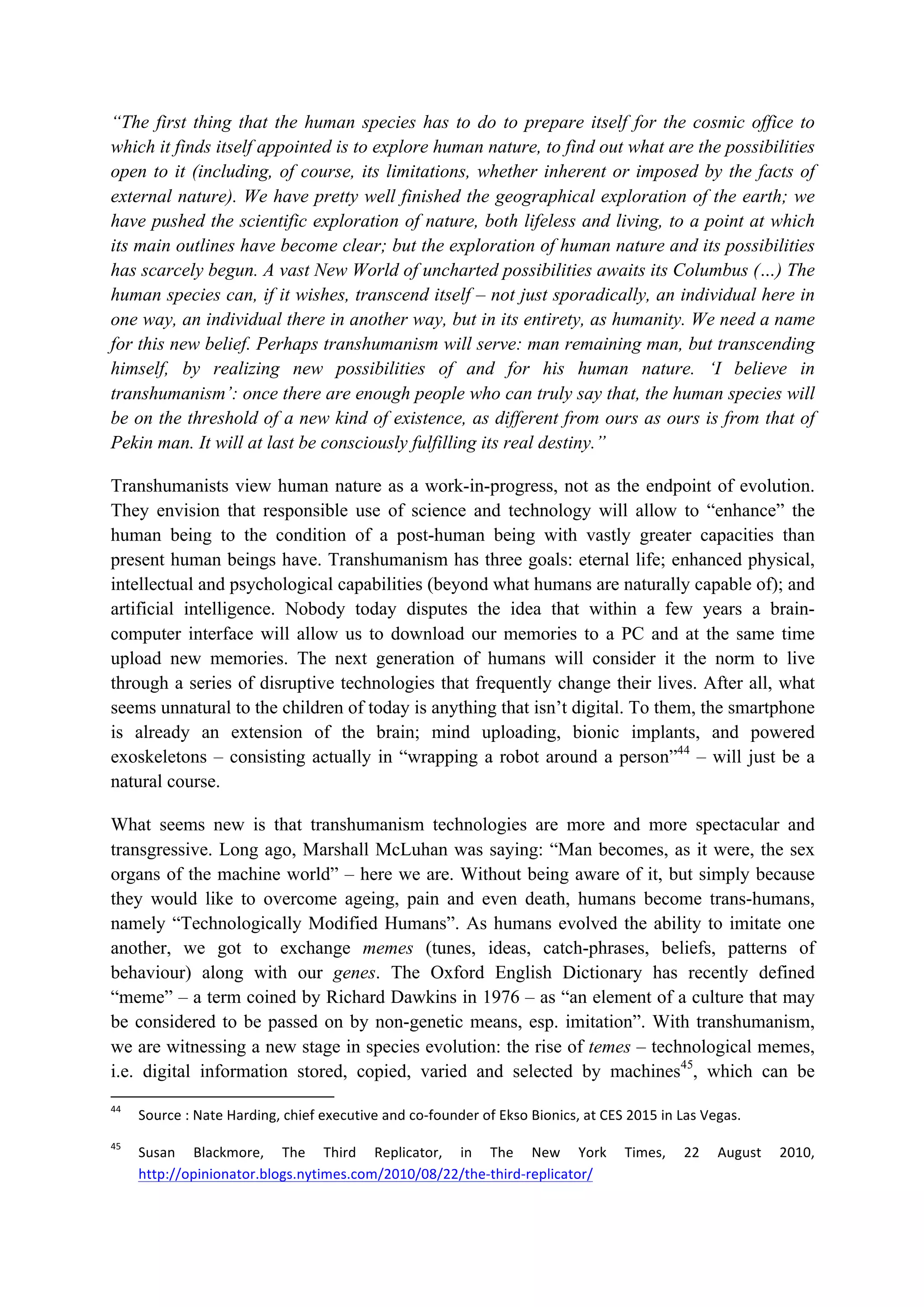 “The first thing that the human species has to do to prepare itself for the cosmic office to
which it finds itself appointed is to explore human nature, to find out what are the possibilities
open to it (including, of course, its limitations, whether inherent or imposed by the facts of
external nature). We have pretty well finished the geographical exploration of the earth; we
have pushed the scientific exploration of nature, both lifeless and living, to a point at which
its main outlines have become clear; but the exploration of human nature and its possibilities
has scarcely begun. A vast New World of uncharted possibilities awaits its Columbus (…) The
human species can, if it wishes, transcend itself – not just sporadically, an individual here in
one way, an individual there in another way, but in its entirety, as humanity. We need a name
for this new belief. Perhaps transhumanism will serve: man remaining man, but transcending
himself, by realizing new possibilities of and for his human nature. ‘I believe in
transhumanism’: once there are enough people who can truly say that, the human species will
be on the threshold of a new kind of existence, as different from ours as ours is from that of
Pekin man. It will at last be consciously fulfilling its real destiny.”
Transhumanists view human nature as a work-in-progress, not as the endpoint of evolution.
They envision that responsible use of science and technology will allow to “enhance” the
human being to the condition of a post-human being with vastly greater capacities than
present human beings have. Transhumanism has three goals: eternal life; enhanced physical,
intellectual and psychological capabilities (beyond what humans are naturally capable of); and
artificial intelligence. Nobody today disputes the idea that within a few years a brain-
computer interface will allow us to download our memories to a PC and at the same time
upload new memories. The next generation of humans will consider it the norm to live
through a series of disruptive technologies that frequently change their lives. After all, what
seems unnatural to the children of today is anything that isn’t digital. To them, the smartphone
is already an extension of the brain; mind uploading, bionic implants, and powered
exoskeletons – consisting actually in “wrapping a robot around a person”44
– will just be a
natural course.
What seems new is that transhumanism technologies are more and more spectacular and
transgressive. Long ago, Marshall McLuhan was saying: “Man becomes, as it were, the sex
organs of the machine world” – here we are. Without being aware of it, but simply because
they would like to overcome ageing, pain and even death, humans become trans-humans,
namely “Technologically Modified Humans”. As humans evolved the ability to imitate one
another, we got to exchange memes (tunes, ideas, catch-phrases, beliefs, patterns of
behaviour) along with our genes. The Oxford English Dictionary has recently defined
“meme” – a term coined by Richard Dawkins in 1976 – as “an element of a culture that may
be considered to be passed on by non-genetic means, esp. imitation”. With transhumanism,
we are witnessing a new stage in species evolution: the rise of temes – technological memes,
i.e. digital information stored, copied, varied and selected by machines45
, which can be
																																																													
44
		 Source	:	Nate	Harding,	chief	executive	and	co-founder	of	Ekso	Bionics,	at	CES	2015	in	Las	Vegas.		
45
		 Susan	 Blackmore,	 The	 Third	 Replicator,	 in	 The	 New	 York	 Times,	 22	 August	 2010,	
http://opinionator.blogs.nytimes.com/2010/08/22/the-third-replicator/		
 