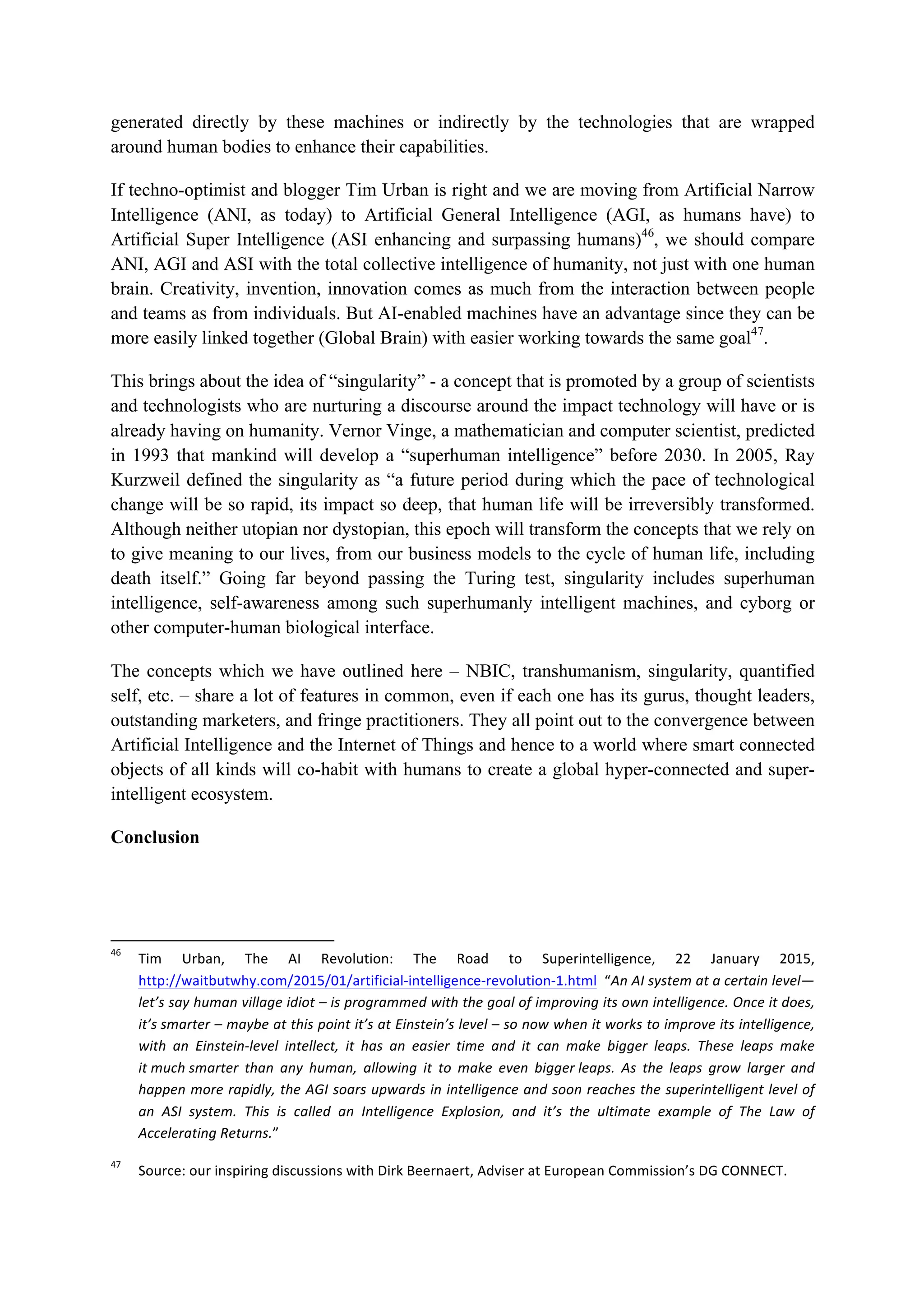 generated directly by these machines or indirectly by the technologies that are wrapped
around human bodies to enhance their capabilities.
If techno-optimist and blogger Tim Urban is right and we are moving from Artificial Narrow
Intelligence (ANI, as today) to Artificial General Intelligence (AGI, as humans have) to
Artificial Super Intelligence (ASI enhancing and surpassing humans)46
, we should compare
ANI, AGI and ASI with the total collective intelligence of humanity, not just with one human
brain. Creativity, invention, innovation comes as much from the interaction between people
and teams as from individuals. But AI-enabled machines have an advantage since they can be
more easily linked together (Global Brain) with easier working towards the same goal47
.
This brings about the idea of “singularity” - a concept that is promoted by a group of scientists
and technologists who are nurturing a discourse around the impact technology will have or is
already having on humanity. Vernor Vinge, a mathematician and computer scientist, predicted
in 1993 that mankind will develop a “superhuman intelligence” before 2030. In 2005, Ray
Kurzweil defined the singularity as “a future period during which the pace of technological
change will be so rapid, its impact so deep, that human life will be irreversibly transformed.
Although neither utopian nor dystopian, this epoch will transform the concepts that we rely on
to give meaning to our lives, from our business models to the cycle of human life, including
death itself.” Going far beyond passing the Turing test, singularity includes superhuman
intelligence, self-awareness among such superhumanly intelligent machines, and cyborg or
other computer-human biological interface.
The concepts which we have outlined here – NBIC, transhumanism, singularity, quantified
self, etc. – share a lot of features in common, even if each one has its gurus, thought leaders,
outstanding marketers, and fringe practitioners. They all point out to the convergence between
Artificial Intelligence and the Internet of Things and hence to a world where smart connected
objects of all kinds will co-habit with humans to create a global hyper-connected and super-
intelligent ecosystem.
Conclusion
																																																													
46
		 Tim	 Urban,	 The	 AI	 Revolution:	 The	 Road	 to	 Superintelligence,	 22	 January	 2015,	
http://waitbutwhy.com/2015/01/artificial-intelligence-revolution-1.html		“An	AI	system	at	a	certain	level—
let’s	say	human	village	idiot	–	is	programmed	with	the	goal	of	improving	its	own	intelligence.	Once	it	does,	
it’s	smarter	–	maybe	at	this	point	it’s	at	Einstein’s	level	–	so	now	when	it	works	to	improve	its	intelligence,	
with	 an	 Einstein-level	 intellect,	 it	 has	 an	 easier	 time	 and	 it	 can	 make	 bigger	 leaps.	 These	 leaps	 make	
it	much	smarter	 than	 any	 human,	 allowing	 it	 to	 make	 even	 bigger	leaps.	 As	 the	 leaps	 grow	 larger	 and	
happen	more	rapidly,	the	AGI	soars	upwards	in	intelligence	and	soon	reaches	the	superintelligent	level	of	
an	 ASI	 system.	 This	 is	 called	 an	 Intelligence	 Explosion,	 and	 it’s	 the	 ultimate	 example	 of	 The	 Law	 of	
Accelerating	Returns.”	
47
		 Source:	our	inspiring	discussions	with	Dirk	Beernaert,	Adviser	at	European	Commission’s	DG	CONNECT.		
 