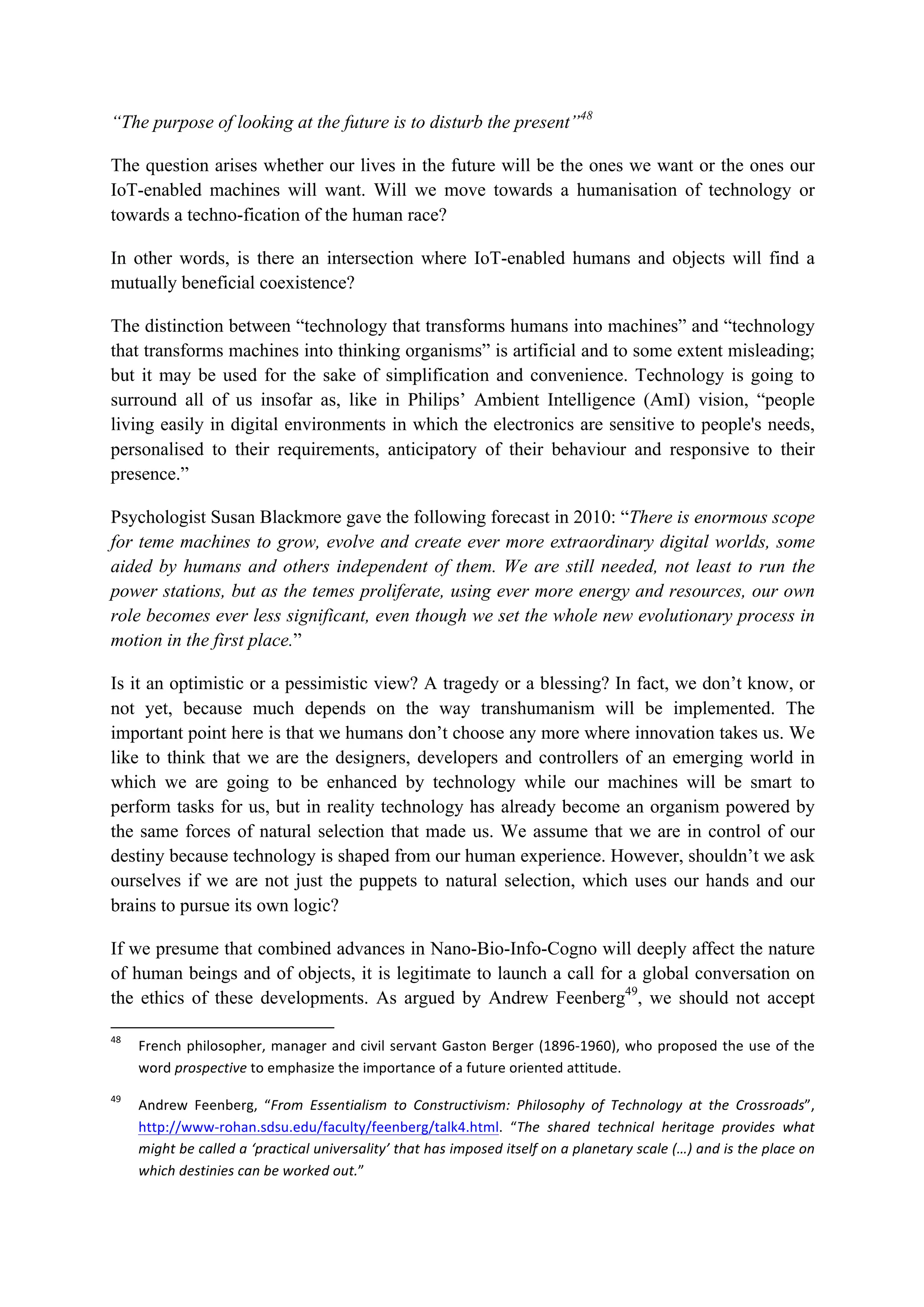“The purpose of looking at the future is to disturb the present”48
The question arises whether our lives in the future will be the ones we want or the ones our
IoT-enabled machines will want. Will we move towards a humanisation of technology or
towards a techno-fication of the human race?
In other words, is there an intersection where IoT-enabled humans and objects will find a
mutually beneficial coexistence?
The distinction between “technology that transforms humans into machines” and “technology
that transforms machines into thinking organisms” is artificial and to some extent misleading;
but it may be used for the sake of simplification and convenience. Technology is going to
surround all of us insofar as, like in Philips’ Ambient Intelligence (AmI) vision, “people
living easily in digital environments in which the electronics are sensitive to people's needs,
personalised to their requirements, anticipatory of their behaviour and responsive to their
presence.”
Psychologist Susan Blackmore gave the following forecast in 2010: “There is enormous scope
for teme machines to grow, evolve and create ever more extraordinary digital worlds, some
aided by humans and others independent of them. We are still needed, not least to run the
power stations, but as the temes proliferate, using ever more energy and resources, our own
role becomes ever less significant, even though we set the whole new evolutionary process in
motion in the first place.”
Is it an optimistic or a pessimistic view? A tragedy or a blessing? In fact, we don’t know, or
not yet, because much depends on the way transhumanism will be implemented. The
important point here is that we humans don’t choose any more where innovation takes us. We
like to think that we are the designers, developers and controllers of an emerging world in
which we are going to be enhanced by technology while our machines will be smart to
perform tasks for us, but in reality technology has already become an organism powered by
the same forces of natural selection that made us. We assume that we are in control of our
destiny because technology is shaped from our human experience. However, shouldn’t we ask
ourselves if we are not just the puppets to natural selection, which uses our hands and our
brains to pursue its own logic?
If we presume that combined advances in Nano-Bio-Info-Cogno will deeply affect the nature
of human beings and of objects, it is legitimate to launch a call for a global conversation on
the ethics of these developments. As argued by Andrew Feenberg49
, we should not accept
																																																													
48
		 French	philosopher,	manager	and	civil	servant	Gaston	Berger	(1896-1960),	who	proposed	the	use	of	the	
word	prospective	to	emphasize	the	importance	of	a	future	oriented	attitude.		
49
		 Andrew	 Feenberg,	 “From	 Essentialism	 to	 Constructivism:	 Philosophy	 of	 Technology	 at	 the	 Crossroads”,	
http://www-rohan.sdsu.edu/faculty/feenberg/talk4.html.	 “The	 shared	 technical	 heritage	 provides	 what	
might	be	called	a	‘practical	universality’	that	has	imposed	itself	on	a	planetary	scale	(…)	and	is	the	place	on	
which	destinies	can	be	worked	out.”		
 
