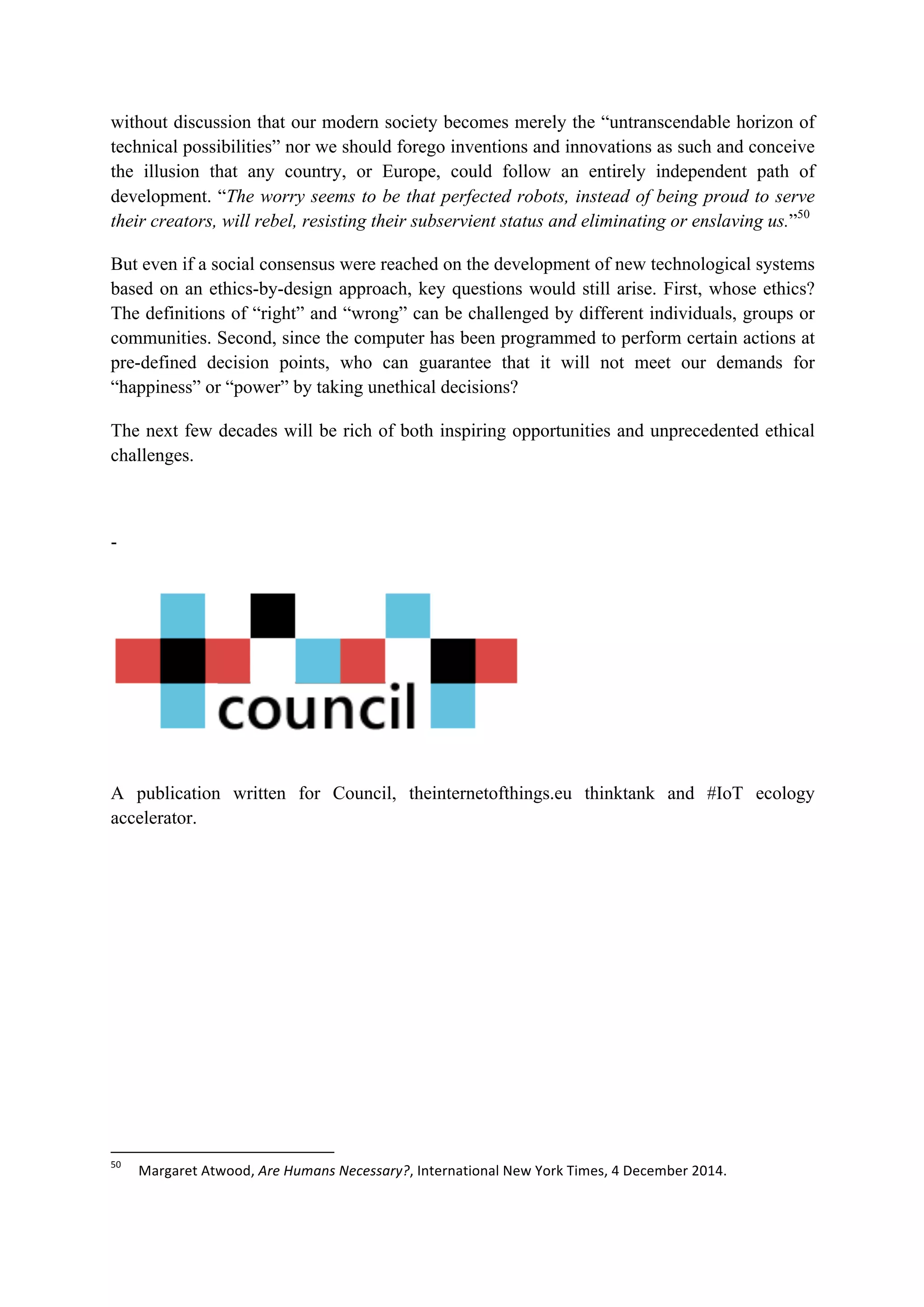 without discussion that our modern society becomes merely the “untranscendable horizon of
technical possibilities” nor we should forego inventions and innovations as such and conceive
the illusion that any country, or Europe, could follow an entirely independent path of
development. “The worry seems to be that perfected robots, instead of being proud to serve
their creators, will rebel, resisting their subservient status and eliminating or enslaving us.”50
But even if a social consensus were reached on the development of new technological systems
based on an ethics-by-design approach, key questions would still arise. First, whose ethics?
The definitions of “right” and “wrong” can be challenged by different individuals, groups or
communities. Second, since the computer has been programmed to perform certain actions at
pre-defined decision points, who can guarantee that it will not meet our demands for
“happiness” or “power” by taking unethical decisions?
The next few decades will be rich of both inspiring opportunities and unprecedented ethical
challenges.
-
A publication written for Council, theinternetofthings.eu thinktank and #IoT ecology
accelerator.
																																																													
50
		 Margaret	Atwood,	Are	Humans	Necessary?,	International	New	York	Times,	4	December	2014.	
 