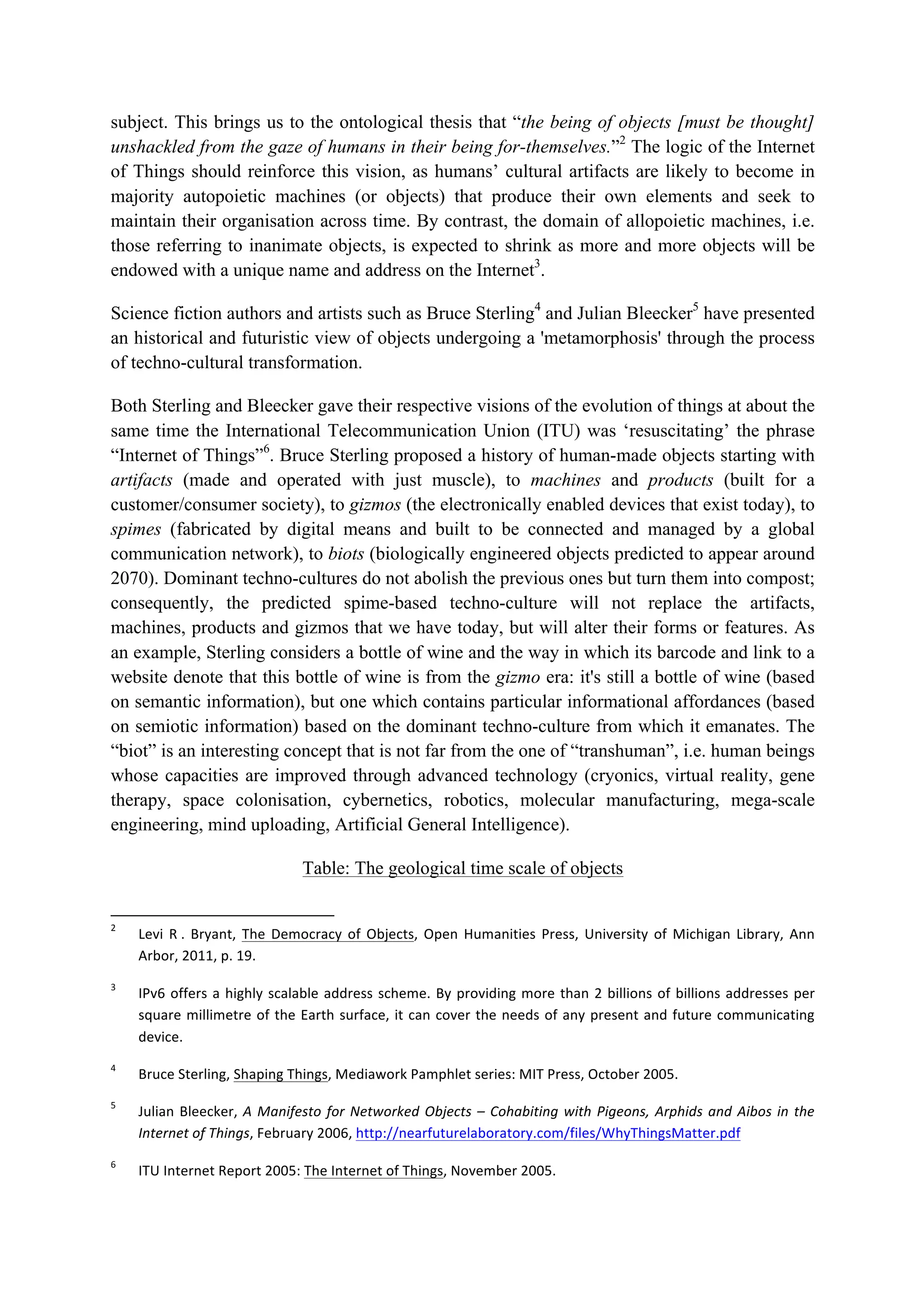 subject. This brings us to the ontological thesis that “the being of objects [must be thought]
unshackled from the gaze of humans in their being for-themselves.”2
The logic of the Internet
of Things should reinforce this vision, as humans’ cultural artifacts are likely to become in
majority autopoietic machines (or objects) that produce their own elements and seek to
maintain their organisation across time. By contrast, the domain of allopoietic machines, i.e.
those referring to inanimate objects, is expected to shrink as more and more objects will be
endowed with a unique name and address on the Internet3
.
Science fiction authors and artists such as Bruce Sterling4
and Julian Bleecker5
have presented
an historical and futuristic view of objects undergoing a 'metamorphosis' through the process
of techno-cultural transformation.
Both Sterling and Bleecker gave their respective visions of the evolution of things at about the
same time the International Telecommunication Union (ITU) was ‘resuscitating’ the phrase
“Internet of Things”6
. Bruce Sterling proposed a history of human-made objects starting with
artifacts (made and operated with just muscle), to machines and products (built for a
customer/consumer society), to gizmos (the electronically enabled devices that exist today), to
spimes (fabricated by digital means and built to be connected and managed by a global
communication network), to biots (biologically engineered objects predicted to appear around
2070). Dominant techno-cultures do not abolish the previous ones but turn them into compost;
consequently, the predicted spime-based techno-culture will not replace the artifacts,
machines, products and gizmos that we have today, but will alter their forms or features. As
an example, Sterling considers a bottle of wine and the way in which its barcode and link to a
website denote that this bottle of wine is from the gizmo era: it's still a bottle of wine (based
on semantic information), but one which contains particular informational affordances (based
on semiotic information) based on the dominant techno-culture from which it emanates. The
“biot” is an interesting concept that is not far from the one of “transhuman”, i.e. human beings
whose capacities are improved through advanced technology (cryonics, virtual reality, gene
therapy, space colonisation, cybernetics, robotics, molecular manufacturing, mega-scale
engineering, mind uploading, Artificial General Intelligence).
Table: The geological time scale of objects
																																																													
2
		 Levi	 R	.	 Bryant,	 The	 Democracy	 of	 Objects,	 Open	 Humanities	 Press,	 University	 of	 Michigan	Library,	 Ann	
Arbor,	2011,	p.	19.	
3
		 IPv6	offers	a	highly	scalable	address	scheme.	By	providing	more	than	2	billions	of	billions	addresses	per	
square	millimetre	of	the	Earth	surface,	it	can	cover	the	needs	of	any	present	and	future	communicating	
device.	
4
		 Bruce	Sterling,	Shaping	Things,	Mediawork	Pamphlet	series:	MIT	Press,	October	2005.		
5
		 Julian	Bleecker,	A	Manifesto	for	Networked	Objects	–	Cohabiting	with	Pigeons,	Arphids	and	Aibos	in	the	
Internet	of	Things,	February	2006,	http://nearfuturelaboratory.com/files/WhyThingsMatter.pdf		
6
		 ITU	Internet	Report	2005:	The	Internet	of	Things,	November	2005.		
 